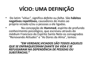  VÍCIO: UMA DEFINIÇÃO
• Do latim "vítius", significa defeito ou falha. São hábitos 
negativos repetitivos, causadores de males ao
próprio viciado e/ou a pessoas a ele ligadas.
• Na concepção de Hammed, espírito de profundo
conhecimento psicológico, que escreveu através do
médium Francisco do Espírito Santo Neto os consagrados
"Renovando Atitudes" e "As Dores da Alma", temos:
 “EM VERDADE,VICIADOS SÃO TODOS AQUELES
QUE SE ENFRAQUECERAM DIANTE DA VIDA E SE
REFUGIARAM NA DEPENDÊNCIA DE PESSOAS OU
SUBSTÂNCIAS.”
 