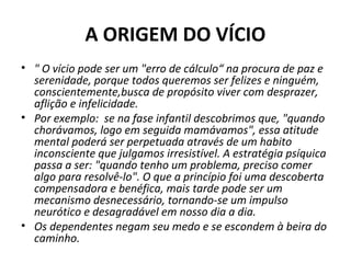 A ORIGEM DO VÍCIO
• " O vício pode ser um "erro de cálculo“ na procura de paz e 
serenidade, porque todos queremos ser felizes e ninguém, 
conscientemente,busca de propósito viver com desprazer, 
aflição e infelicidade.
• Por exemplo:  se na fase infantil descobrimos que, "quando 
chorávamos, logo em seguida mamávamos", essa atitude 
mental poderá ser perpetuada através de um habito 
inconsciente que julgamos irresistível. A estratégia psíquica 
passa a ser: "quando tenho um problema, preciso comer 
algo para resolvê-lo". O que a princípio foi uma descoberta 
compensadora e benéfica, mais tarde pode ser um 
mecanismo desnecessário, tornando-se um impulso 
neurótico e desagradável em nosso dia a dia. 
• Os dependentes negam seu medo e se escondem à beira do 
caminho.
 