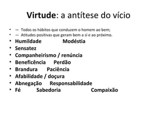 Virtude: a antítese do vício
• — Todos os hábitos que conduzem o homem ao bem;
• — Atitudes positivas que geram bem a sí e ao próximo.
• Humildade                Modéstia
• Sensatez     
• Companheirismo / renúncia
• Beneficência      Perdão
• Brandura       Paciência
• Afabilidade / doçura
• Abnegação      Responsabilidade
• Fé            Sabedoria                       Compaixão
 