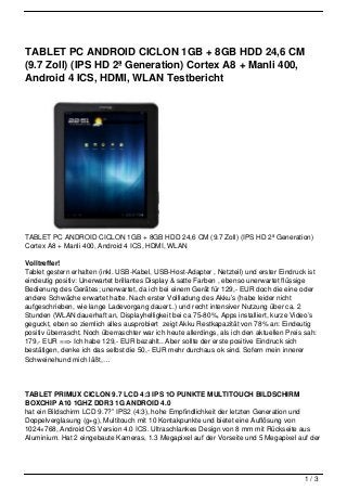 TABLET PC ANDROID CICLON 1GB + 8GB HDD 24,6 CM
(9.7 Zoll) (IPS HD 2ª Generation) Cortex A8 + Manli 400,
Android 4 ICS, HDMI, WLAN Testbericht




TABLET PC ANDROID CICLON 1GB + 8GB HDD 24,6 CM (9.7 Zoll) (IPS HD 2ª Generation)
Cortex A8 + Manli 400, Android 4 ICS, HDMI, WLAN

Volltreffer!
Tablet gestern erhalten (inkl. USB-Kabel, USB-Host-Adapter , Netzteil) und erster Eindruck ist
eindeutig positiv: Unerwartet brillantes Display & satte Farben , ebenso unerwartet flüssige
Bedienung des Gerätes; unerwartet, da ich bei einem Gerät für 129,- EUR doch die eine oder
andere Schwäche erwartet hatte. Nach erster Vollladung des Akku’s (habe leider nicht
aufgeschrieben, wie lange Ladevorgang dauert..) und recht intensiver Nutzung über ca. 2
Stunden (WLAN dauerhaft an, Displayhelligkeit bei ca 75-80%, Apps installiert, kurze Video’s
geguckt, eben so ziemlich alles ausprobiert zeigt Akku Restkapazität von 78% an: Eindeutig
positiv überrascht. Noch überraschter war ich heute allerdings, als ich den aktuellen Preis sah:
179,- EUR ==> Ich habe 129,- EUR bezahlt.. Aber sollte der erste positive Eindruck sich
bestätigen, denke ich das selbst die 50,- EUR mehr durchaus ok sind. Sofern mein innerer
Schweinehund mich läßt,…




TABLET PRIMUX CICLON 9.7 LCD 4:3 IPS 1O PUNKTE MULTITOUCH BILDSCHIRM
BOXCHIP A10 1GHZ DDR3 1G ANDROID 4.0
hat ein Bildschirm LCD 9.7?” IPS2 (4:3), hohe Empfindlichkeit der letzten Generation und
Doppelverglasung (g+g), Multitouch mit 10 Kontakpunkte und bietet eine Auflösung von
1024×768, Android OS Version 4.0 ICS. Ultraschlankes Design von 8 mm mit Rückseite aus
Aluminium. Hat 2 eingebaute Kameras, 1.3 Megapixel auf der Vorseite und 5 Megapixel auf der




                                                                                            1/3
 