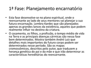 1ª Fase: Planejamento encarnatório
• Esta fase desenvolve-se no plano espiritual, onde o
reencarnante ao lado de seus mentores vai planejar a sua
futura encarnação. Lembra Kardec que são planejados
apenas os grandes lances da existência, aqueles que podem
realmente influir no destino da criatura.
• O casamento, os filhos, a profissão, o tempo médio de vida
na Terra e as principais doenças cármicas são nessa fase
bem determinados. Mostra também André Luiz que
detalhes mais importantes do futuro corpo podem ser
determinados nesse período. São os mapas
cromossômicos, descritos pelo autor, que traduzem a
herança genética do pai e da mãe e que irão determinar as
características hereditárias do reencarnante.
 