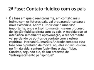 2ª Fase: Contato fluídico com os pais
• É a fase em que o reencarnante, em contato mais
íntimo com os futuros pais, vai preparando--se para a
nova existência. André Luiz diz que é uma fase
importante, onde o Espírito mantém-se em processo
de ligação fluídica direta com os pais. A medida que se
intensifica semelhante aproximação, o reencarnante
vai perdendo os pontos de contato com a esfera
espiritual. Hernani Guimarães Andrade compara essa
fase com o prelúdio da morte: aqueles indivíduos que,
no fim da vida, sentem fugir--lhes o vigor físico.
Consiste, segundo ele, de um processo de
“enfraquecimento perispiritual”.
 