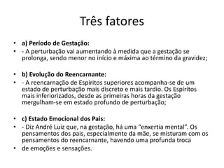 Três fatores
• a) Período de Gestação:
• - A perturbação vai aumentando à medida que a gestação se
prolonga, sendo menor no início e máxima ao término da gravidez;
• b) Evolução do Reencarnante:
• - A reencarnação de Espíritos superiores acompanha-se de um
estado de perturbação mais discreto e mais tardio. Os Espíritos
mais inferiorizados, desde as primeiras horas da gestação
mergulham-se em estado profundo de perturbação;
• c) Estado Emocional dos Pais:
• - Diz André Luiz que, na gestação, há uma “enxertia mental”. Os
pensamentos dos pais, especialmente da mãe, se misturam com os
pensamentos do reencarnante, havendo uma profunda troca
• de emoções e sensações.
 