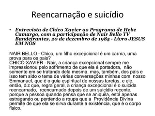 Reencarnação e suicídio
• Entrevista de Chico Xavier ao Programa de Hebe
Camargo, com a participação de Nair Bello TV
Bandeirantes, 20 de dezembro de 1985 - Livro JESUS
EM NÓS
NAIR BELLO – Chico, um filho excepcional é um carma, uma
prova para os pais?
CHICO XAVIER – Nair, a criança excepcional sempre me
impressionou pelo sofrimento de que ela é portadora, não
somente em se tratando dela mesma, mas, também, dos pais e
isso tem sido o tema de várias conversações minhas com nosso
Emmanuel, que é o guia espiritual de nossas tarefas, e ele,
então, diz que, regra geral, a criança excepcional é o suicida
reencarnado, reencarnado depois de um suicídio recente,
porque a pessoa quando pensa que se aniquila, está apenas
estragando ou perdendo a roupa que a Providência Divina
permite de que ela se sirva durante a existência, que é o corpo
físico.
 