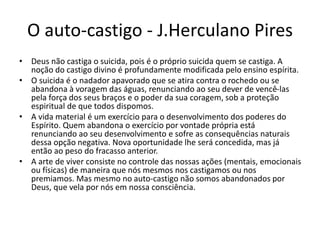 O auto-castigo - J.Herculano Pires
• Deus não castiga o suicida, pois é o próprio suicida quem se castiga. A
noção do castigo divino é profundamente modificada pelo ensino espírita.
• O suicida é o nadador apavorado que se atira contra o rochedo ou se
abandona à voragem das águas, renunciando ao seu dever de vencê-las
pela força dos seus braços e o poder da sua coragem, sob a proteção
espiritual de que todos dispomos.
• A vida material é um exercício para o desenvolvimento dos poderes do
Espírito. Quem abandona o exercício por vontade própria está
renunciando ao seu desenvolvimento e sofre as consequências naturais
dessa opção negativa. Nova oportunidade lhe será concedida, mas já
então ao peso do fracasso anterior.
• A arte de viver consiste no controle das nossas ações (mentais, emocionais
ou físicas) de maneira que nós mesmos nos castigamos ou nos
premiamos. Mas mesmo no auto-castigo não somos abandonados por
Deus, que vela por nós em nossa consciência.
 