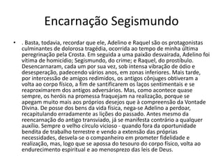 Encarnação Segismundo
• . Basta, todavia, recordar que ele, Adelino e Raquel são os protagonistas
culminantes de dolorosa tragédia, ocorrida ao tempo de minha última
peregrinação pela Crosta. Em seguida a uma paixão desvairada, Adelino foi
vítima de homicídio; Segismundo, do crime; e Raquel, do prostíbulo.
Desencarnaram, cada um por sua vez, sob intensa vibração de ódio e
desesperação, padecendo vários anos, em zonas inferiores. Mais tarde,
por intercessão de amigos redimidos, os antigos cônjuges obtiveram a
volta ao corpo físico, a fim de santificarem os laços sentimentais e se
reaproximarem dos antigos adversários. Mas, como acontece quase
sempre, os heróis na promessa fraquejam na realização, porque se
apegam muito mais aos próprios desejos que à compreensão da Vontade
Divina. De posse dos bens da vida física, nega-se Adelino a perdoar,
recapitulando erradamente as lições do passado. Antes mesmo da
reencarnação do antigo transviado, já se manifesta contrário a qualquer
auxílio. Sempre o velho círculo vicioso - quando fora da oportunidade
bendita de trabalho terrestre e vendo a extensão das próprias
necessidades, desvela-se o companheiro em prometer fidelidade e
realização, mas, logo que se apossa do tesouro do corpo físico, volta ao
endurecimento espiritual e ao menosprezo das leis de Deus.
 