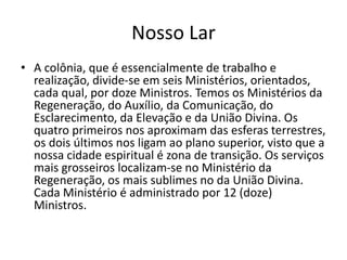 Nosso Lar
• A colônia, que é essencialmente de trabalho e
realização, divide-se em seis Ministérios, orientados,
cada qual, por doze Ministros. Temos os Ministérios da
Regeneração, do Auxílio, da Comunicação, do
Esclarecimento, da Elevação e da União Divina. Os
quatro primeiros nos aproximam das esferas terrestres,
os dois últimos nos ligam ao plano superior, visto que a
nossa cidade espiritual é zona de transição. Os serviços
mais grosseiros localizam-se no Ministério da
Regeneração, os mais sublimes no da União Divina.
Cada Ministério é administrado por 12 (doze)
Ministros.
 