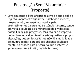 Encarnação Semi-Voluntária:
(Proposta)
• Leva em conta o livre-arbítrio relativo de que dispõe o
Espírito; mentores estudam seus débitos e méritos,
programando, em seguida, os principais
acontecimentos da próxima existência na carne, tendo
em vista a liquidação ou minoração de dívidas e as
possibilidades de progresso. Mas isto não é imposto,
podendo o indivíduo discutir certas questões e propor
alterações, que serão aceitas ou não. É a modalidade
de muitos de nós, dotados de suficiente acuidade
mental no espaço para discernir o que é interesse
genuíno e o que é ilusão, na vida terrena;
 