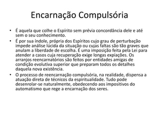 Encarnação Compulsória
• É aquela que colhe o Espírito sem prévia concordância dele e até
sem o seu conhecimento.
• É por sua índole, própria dos Espíritos cujo grau de perturbação
impede análise lúcida da situação ou cujas faltas são tão graves que
anulam a liberdade de escolha. É uma imposição feita pela Lei para
atender a casos cuja recuperação exige longas expiações. Os
arranjos reencarnatórios são feitos por entidades amigas de
condição evolutiva superior que preparam todos os detalhes
daquela nova existência.
• O processo de reencarnação compulsória, na realidade, dispensa a
atuação direta de técnicos da espiritualidade. Tudo pode
desenrolar-se naturalmente, obedecendo aos impositivos do
automatismo que rege a encarnação dos seres.
 