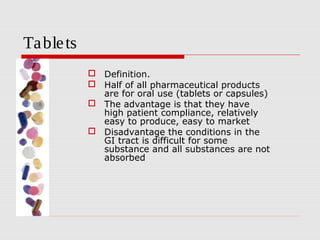 Ta ble ts
             Definition.
             Half of all pharmaceutical products
              are for oral use (tablets or capsules)
             The advantage is that they have
              high patient compliance, relatively
              easy to produce, easy to market
             Disadvantage the conditions in the
              GI tract is difficult for some
              substance and all substances are not
              absorbed
 