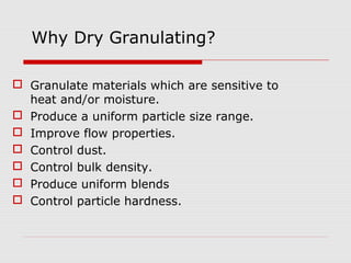 Why Dry Granulating?

 Granulate materials which are sensitive to
  heat and/or moisture.
 Produce a uniform particle size range.
 Improve flow properties.
 Control dust.
 Control bulk density.
 Produce uniform blends
 Control particle hardness.
 
