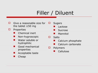 Filler / Diluent
   Give a reasonable size for      Sugars
    the tablet ≥50 mg                 Lactose
   Properties                        Sucrose
     Chemical inert                  Mannitol
     Non-hygroscopic               Salts
     Water soluble or                Calcium phosphate
        hydrophilic                   Calcium carbonate
     Good mechanical               Polymers
        properties
                                      Cellulose
     Acceptable taste
     Cheap
 