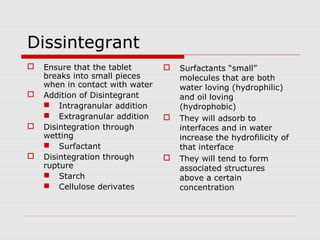 Dissintegrant
   Ensure that the tablet          Surfactants “small”
    breaks into small pieces         molecules that are both
    when in contact with water       water loving (hydrophilic)
   Addition of Disintegrant         and oil loving
     Intragranular addition         (hydrophobic)
     Extragranular addition        They will adsorb to
   Disintegration through           interfaces and in water
    wetting                          increase the hydrofilicity of
     Surfactant                     that interface
   Disintegration through          They will tend to form
    rupture                          associated structures
     Starch                         above a certain
     Cellulose derivates            concentration
 