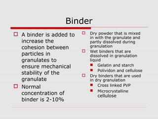 Binder
 A binder is added to      Dry powder that is mixed
                             in with the granulate and
  increase the               partly dissolved during
  cohesion between           granulation
                            Wet binders that are
  particles in               dissolved in granulation
  granulates to              liquid
                              Gelatin and starch
  ensure mechanical
                              Polividon and cellulose
  stability of the          Dry binders that are used
  granulate                  in dry granulation
 Normal                      Cross linked PVP
                              Microcrystalline
  concentration of              cellulose
  binder is 2-10%
 