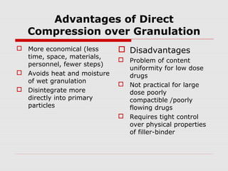 Advantages of Direct
   Compression over Granulation
 More economical (less       Disadvantages
  time, space, materials,
                              Problem of content
  personnel, fewer steps)
                               uniformity for low dose
 Avoids heat and moisture     drugs
  of wet granulation
                              Not practical for large
 Disintegrate more            dose poorly
  directly into primary        compactible /poorly
  particles                    flowing drugs
                              Requires tight control
                               over physical properties
                               of filler-binder
 