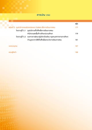 สารบั≠
(ตàอ)


                                                                                       หนา
หนวยที่ 5 ศูนยบริการคอมพิวเตอรพกพา (Tablet) เพื่อการเรียนการสอน                     177
           ใบความรูที่ 5.1 ศูนยบริการแท็บเล็ตเพื่อการเรียนการสอน
                            สำนักงานเขตพื้นที่การศึกษาประถมศึกษา                       179
           ใบความรูที่ 5.2 แนวทางการพัฒนาผูบริหารโรงเรียน ครูและบุคลากรทางการศึกษา
                            ดานบูรณาการใชแท็บเล็ตเพื่อยกระดับการเรียนการสอน          181

บรรณานุกรม                                                                             187

คณะผูจัดทำ                                                                            188
 
