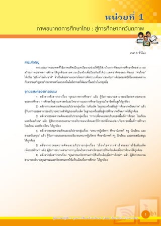 หนวยที่ 1
          ภาพอนาคตการศึกษาไทย : สูการศึกษาภควันตภาพ


                                                                                                    เวลา 3 ชั่วโมง

สาระสำคัญ
           การมองภาพอนาคตที่ใช้ภาพอดีตเป็นบทเรียนจะช่วยให้ผู้มีส่วนในการพัฒนาการศึกษาไทยสามารถ
สร้างภาพอนาคตการศึกษาได้ถูกต้องตามความเป็นจริงเพื่อป้องกันมิให้ประเทศชาติหลงทางพัฒนา “คนไทย”
ให้เป็น “ฝรั่งหรือต่างชาติ” จำเป็นต้องหาแนวทางโดยการจัดระบบที่เหมาะสมกับการศึกษาตามวิถีไทยผสมผสาน
กับความเจริญทางวิทยาศาสตร์และเทคโนโลยีสากลที่พัฒนาขึ้นอย่างไม่หยุดยั้ง

จุดประสงคของการอบรม
           1) หลังจากฟังสารกถาเรื่อง “อุดมภาพการศึกษา” แล้ว ผู้รับการอบรมสามารถอธิบายความหมาย
ของการศึกษา การศึกษาในฐานะศาสตร์และวิทยาการและการศึกษาในฐานะวิชาชีพชั้นสูงได้ถูกต้อง
           2) หลังจากระดมความคิดและอภิปรายกลุ่มเรื่อง “แท็บเล็ต ในฐานะเครื่องมือสู่การศึกษาภควันตภาพ” แล้ว
ผู้รับการอบรมสามารถอธิบายความสำคัญของแท็บเล็ต ในฐานะเครื่องมือสู่การศึกษาภควันตภาพได้ถูกต้อง
           3) หลังจากระดมความคิดและอภิปรายกลุ่มเรื่อง “การเปลี่ยนแปลงบริบทเขตพื้นที่การศึกษา โรงเรียน
และห้องเรียน” แล้ว ผู้รับการอบรมสามารถอธิบายแนวคิดและวิธีการเปลี่ยนแปลงบริบทเขตพื้นที่การศึกษา
โรงเรียน และห้องเรียน ได้ถูกต้อง
           4) หลังจากระดมความคิดและอภิปรายกลุ่มเรื่อง “บทบาทผู้บริหาร ศึกษานิเทศก์ ครู นักเรียน และ
สายสนับสนุน” แล้ว ผู้รับการอบรมสามารถอธิบายบทบาทผู้บริหาร ศึกษานิเทศก์ ครู นักเรียน และสายสนับสนุน
ได้ถูกต้อง
           5) หลั ง จากระดมความคิ ด และอภิ ป รายกลุ่ ม เรื่ อ ง “เงื่ อ นไขความสำเร็ จ ของการใช้ แ ท็ บ เล็ ต
เพื่อการศึกษา” แล้ว ผู้รับการอบรมสามารถระบุเงื่อนไขความสำเร็จของการใช้แท็บเล็ตเพื่อการศึกษาได้ถูกต้อง
           6) หลังจากฟังสารกถาเรื่อง “คุณธรรมจริยธรรมการใช้แท็บเล็ตเพื่อการศึกษา” แล้ว ผู้รับการอบรม
สามารถอธิบายคุณธรรมและจริยธรรมการใช้แท็บเล็ตเพื่อการศึกษา ได้ถูกต้อง






                                                                                                                 1
                         คู่มืออบรมปฏิบัติการ บูรณาการใช้คอมพิวเตอร์พกพา (Tablet) เพื่อยกระดับการเรียนการสอน
 