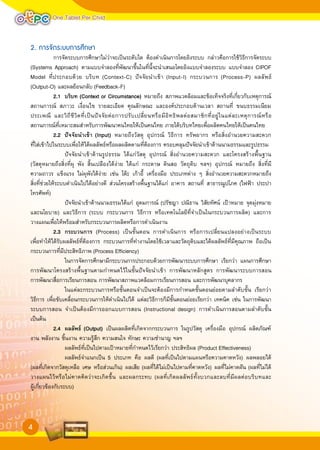 One Tablet Per Child


2. การจัดระบบการศึกษา
             การจัดระบบการศึกษาไม่ว่าจะเป็นระดับใด ต้องดำเนินการโดยอิงระบบ กล่าวคือการใช้วิธีการจัดระบบ
(Systems Approach) ตามแบบจำลองที่พัฒนาขึ้นในที่นี้จะนำเสนอโดยอิงแบบจำลองระบบ แบบจำลอง CIPOF
Model ที่ประกอบด้วย บริบท (Context-C) ปัจจัยนำเข้า (Input-I) กระบวนการ (Process-P) ผลลัพธ์
(Output-O) และผลย้อนกลับ (Feedback-F)

            2.1	 บริบท	(Context	or	Circumstance) หมายถึง สภาพแวดล้อมและข้อเท็จจริงที่เกี่ยวกับเหตุการณ์
                	
สถานการณ์ สภาวะ เงื่อนไข รายละเอียด คุณลักษณะ และองค์ประกอบด้านเวลา สถานที่ ขนบธรรมเนียม
ประเพณี และวิ ถี ชี วิ ต ที่ เ ป็ น ปั จ จั ย ต่ อ การปรั บ เปลี่ ย นหรื อ มี อิ ท ธิ พ ลต่ อ สมาชิ ก ที่ อ ยู่ ใ นแต่ ล ะเหตุ การณ์ ห รื อ
สถานการณ์ที่เหมาะสมสำหรับการพัฒนาคนไทยให้เป็นคนไทย ภายใต้บริบทไทยเพื่อผลิตคนไทยให้เป็นคนไทย

            2.2	 ปจจัยนำเขา	(Input) หมายถึงวัสดุ อุปกรณ์ วิธีการ ทรัพยากร หรือสิ่งอำนวยความสะดวก
                	
ที่ใส่เข้าไปในระบบเพื่อให้ได้ผลลัพธ์หรือผลผลิตตามที่ต้องการ ครอบคลุมปัจจัยนำเข้าด้านนามธรรมและรูปธรรม
                  ปัจจัยนำเข้าด้านรูปธรรม ได้แก่วัสดุ อุปกรณ์ สิ่งอำนวยความสะดวก และโครงสร้างพื้นฐาน
(วัสดุหมายถึงสิ่งที่ผุ พัง สิ้นเปลืองได้ง่าย ได้แก่ กระดาษ ดินสอ วัตถุดิบ ฯลฯ) อุปกรณ์ หมายถึง สิ่งที่มี
ความถาวร แข็งแรง ไม่ผุพังได้ง่าย เช่น โต๊ะ เก้าอี้ เครื่องมือ ประเภทต่าง ๆ สิ่งอำนวยความสะดวกหมายถึง
สิ่งที่ช่วยให้ระบบดำเนินไปได้อย่างดี ส่วนโครงสร้างพื้นฐานได้แก่ อาคาร สถานที่ สาธารณูปโภค (ไฟฟ้า ประปา
โทรศัพท์)
                  ปัจจัยนำเข้าด้านนามธรรมได้แก่ อุดมการณ์ (ปรัชญา ปณิธาน วิสัยทัศน์ เป้าหมาย จุดมุ่งหมาย
และนโยบาย) และวิธีการ (ระบบ กระบวนการ วิธีการ หรือเทคโนโลยีที่จำเป็นในกระบวนการผลิต) และการ
วางแผนเพื่อให้พร้อมสำหรับกระบวนการผลิตหรือการดำเนินงาน

            2.3	 กระบวนการ	 (Process) เป็นขั้นตอน การดำเนินการ หรือการเปลี่ยนแปลงอย่างเป็นระบบ
                	
เพื่อทำให้ได้รับผลลัพธ์ที่ต้องการ กระบวนการที่ทำงานโดยใช้เวลาและวัตถุดิบและได้ผลลัพธ์ที่มีคุณภาพ ถือเป็น
กระบวนการที่มีประสิทธิภาพ (Process Efficiency)
                  ในการจัดการศึกษามีกระบวนการประกอบด้วยการพัฒนาระบบการศึกษา เรียกว่า แผนการศึกษา
การพัฒนาโครงสร้างพื้นฐานตามกำหนดไว้ในขั้นปัจจัยนำเข้า การพัฒนาหลักสูตร การพัฒนาระบบการสอน
การพัฒนาสื่อการเรียนการสอน การพัฒนาสภาพแวดล้อมการเรียนการสอน และการพัฒนาบุคลากร
                  ในแต่ละกระบวนการหรือขั้นตอนจำเป็นจะต้องมีการกำหนดขั้นตอนย่อยตามลำดับขั้น เรียกว่า
วิธีการ เพื่อขับเคลื่อนกระบวนการให้ดำเนินไปได้ แต่ละวิธีการก็มีขั้นตอนย่อยเรียกว่า เทคนิค เช่น ในการพัฒนา
ระบบการสอน จำเป็นต้องมีการออกแบบการสอน (Instructional design) การดำเนินการสอนตามลำดับขั้น
เป็นต้น

            2.4	 ผลลัพธ	 (Output) เป็นผลผลิตที่เกิดจากกระบวนการ ในรูปวัสดุ เครื่องมือ อุปกรณ์ ผลิตภัณฑ์
                	
งาน พลังงาน ชิ้นงาน ความรู้สึก ความสนใจ ทักษะ ความชำนาญ ฯลฯ
                  ผลลัพธ์ที่เป็นไปตามเป้าหมายที่กำหนดไว้เรียกว่า ประสิทธิผล (Product Effectiveness)
                  ผลลัพธ์จำแนกเป็น 5 ประเภท คือ ผลดี (ผลที่เป็นไปตามแผนหรือความคาดหวัง) ผลพลอยได้
(ผลที่เกิดจากวัสดุเหลือ เศษ หรือส่วนเกิน) ผลเสีย (ผลที่ได้ไม่เป็นไปตามที่คาดหวัง) ผลที่ไม่คาดฝัน (ผลที่ไม่ได้
วางแผนไว้หรือไม่คาดคิดว่าจะเกิดขึ้น และผลกระทบ (ผลที่เกิดผลลัพธ์ทั้งบวกและลบที่มีผลต่อบริบทและ
ผู้เกี่ยวข้องกับระบบ)



4
 