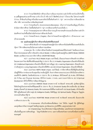 4.1.3 กำหนดวิสั ยทัศน์การศึกษาเป็นการเขียนภาพแห่งความสำเร็จที่คาดหวังจะให้ เกิ ดขึ้น
ณ จุดสิ้นสุดของช่วงเวลาที่กำหนด อาทิ 3 ปี 5 ปี หรือ 10 ปี วิสัยทัศน์ (อ่านว่า วิ-ไส-ยะ-ทัด) ไม่ควรกำหนดให้
กำกวม ซ้ำซ้อนกับปรัชญาหรือปณิธานและจะต้องไม่ขึ้นต้นด้วยคำว่า “มุ่ง” เพราะจะเป็นการเขียนปณิธาณ
หรือ “เพื่อ” เพราะจะเป็นการเขียนวัตถุประสงค์
                   4.1.4 กำหนดพั น ธกิ จ (Commitments/Mandates) เป็ น การกำหนดพั น ธสั ญ ญาที่ จ ะต้ อ ง
ดำเนินการจัดการศึกษา โดยขึ้นต้นด้วยคำว่า “มุ่ง” อาจเขียนรวมหรือจำแนกเป็นข้อ ๆ
                   4.1.5 กำหนดจุดมุ่งหมายการศึกษาเป็นการระบุเป้าหมายพฤติกรรมและเงื่อนไขความสำเร็จ
ย่อยที่คาดว่าจะเกิดขึ้นเมื่อดำเนินกิจกรรมการศึกษาสำเร็จแล้ว
                   4.1.6 กำหนดเป้าหมาย (Targets) เป็นการกำหนดเป้าหมายผู้รับบริการ เป้าหมายเวลา และ
เป้าหมายผลผลิต
	            4.2	 คุณลักษณะผูสำเร็จการศึกษาหรือบัณฑิตที่พึงประสงค		
                 	
                   ระบบการศึกษาต้องมีการกำหนดคุณลักษณะผู้สำเร็จการศึกษาหรือบัณฑิตที่พึงประสงค์เพื่อเป็น
“ตุ๊กตา” ให้การพัฒนาคนเป็นไปตามความต้องการของสังคม
                   ภาพอนาคต คือ การจัดการศึกษาไทยต้องกำหนดคุณลักษณะที่พึงประสงค์ โดยยึดแบบจำลอง
ที่หลากหลายผสมผสานทั้งการจัดองค์กร (HILLS Model) การพัฒนาคุณลักษณะผู้เรียน (MAPS Model, EMASIS
Model) และพัฒนากระบวนการจัดการศึกษา (HEARTIBE Model)
                   4.2.1 แบบจำลอง HILLS Model (ศ.สุมน อมรวิวัฒน์) เป็นแบบจำลองการจัดองค์การการศึกษา
โดยเฉพาะมหาวิทยาลัยที่ต้องมีลักษณะสำคัญ 5 ประการ คือ (1) H-Healthy Organization-เป็นองค์กรที่เข้มแข็ง
(2) I-Intellectual Organization-เป็นองค์กรที่มีเสรีภาพทางปัญญา (3) L-Learning Organization เป็นองค์กรแห่ง
การเรียนรู้ (4) L-Living Organization-เป็นองค์กรที่มีชีวิต และ (5) S-Smart Organization เป็นองค์กรที่มีพลัง
                   4.2.2 แบบจำลอง MAPS Model (ศ.สุมน อมรวิวัฒน์) การจัดการศึกษาเพื่อให้ผู้เรียนเติบใหญ่
เป็นผู้ที่ได้รับการกล่อมเกลาด้วยสุนทรียภาพเชิงปฏิบัติ ด้วยการจัดสาระของกระบวนการให้เป็นไปตามทิศทาง
แผนที่หัวใจ (MAPS) โดยมีองค์ประกอบ 4 ประการ คือ (1) M-Music มีหัวใจดนตรี (2) A-Arts มีหัวใจศิลปะ
(3) P-Play and Physical Activities มีหัวใจการแสดง การเล่น และการออกกำลังกาย (4) S-Spiritual
Development มีหัวใจที่ได้รับการพัฒนาจิตวิญญาณ
                   4.2.3 แบบจำลอง EMASIS Model (ศาสตราจารย์ ดร.ชัยยงค์ พรหมวงศ์) มุ่งพัฒนาผู้เรียน
ให้เติบใหญ่เป็นประชาชนไทยที่มีคุณสมบัติ 6 ประการ คือ (1) Emotional Quality-มีความเยือกเย็น (2) Moral
Quality-เป็นคนดี (3) Adversity Quality มีความอดทนอดกลั้นฟนอารมณ์รวดเร็ว (4) Social Quality เข้ากับคนอื่น
ได้ดี อยู่ในสังคมอย่างมีความสุข (5) Intelligence Quality มีสติปัญญา (6) Spiritual Quality มีวิญญาณ วิญูชน
ประกอบด้วยสัมมาทิฐิ 10
                   4.2.4 แบบจำลอง HEARTIBE Model (ศาสตราจารย์ ดร.ชัยยงค์ พรหมวงศ์) มีแนวทางจัด
การศึกษา 8 ประการ คือ
                         1) H-Humanistic ปรับบริบทสังคมเพื่อพัฒนา “คน” ให้เป็น “มนุษย์” คือ ผู้มีจิตใจสูง
และมุ่งพัฒนาทรัพยากรมนุษย์ โดยยึดฐานชุมชน ฐานวัฒนธรรม ฐานวิถีชีวิต และฐานประสบการณ์
                         2) E-Epistemology รับแนวคิดประสบการณ์ญาณทัศนนิยม และอภิธรรมทางพระพุทธศาสนา
เพื่อเป็นพื้นฐานความคิดระดับสูง ไม่ผูกกับสัมผัสทางกาย และการเชื่อมต่อกับสภาวธรรมที่เหนือความเข้าใจ
ของมนุษย์


                                                                                                               7
                        คู่มืออบรมปฏิบัติการ บูรณาการใช้คอมพิวเตอร์พกพา (Tablet) เพื่อยกระดับการเรียนการสอน
 