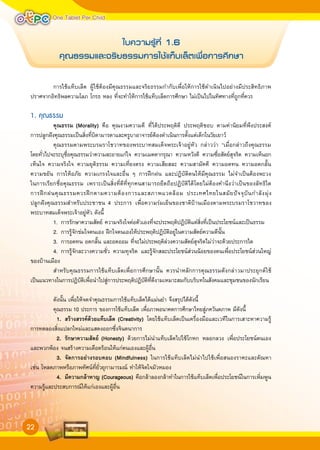 One Tablet Per Child

                          ใบความรู้ที่
1.6
            คÿณ∏รรม·ละ®ริย∏รรมการใช้·ทÁบเลÁตเพื่อการศึกษา

          การใช้แท็บเล็ต ผู้ใช้ต้องมีคุณธรรมและจริยธรรมกำกับเพื่อให้การใช้ดำเนินไปอย่างมีประสิทธิภาพ
ปราศจากอิทธิพลความโลภ โกรธ หลง ที่จะทำให้การใช้แท็บเล็ตการศึกษา ไม่เป็นไปในทิศทางที่ถูกที่ควร

1. คุณธรรม

         คุณธรรม	(Morality) คือ คุณงามความดี ที่ได้ประพฤติดี ประพฤติชอบ ตามค่านิยมที่พึงประสงค์
การปลูกฝังคุณธรรมเป็นสิ่งที่บิดามารดาและครูบาอาจารย์ต้องดำเนินการตั้งแต่เด็กในวัยเยาว์
          คุณธรรมตามพระบรมราโชวาทของพระบาทสมเด็จพระเจ้าอยู่หัว กล่าวว่า “เมื่อกล่าวถึงคุณธรรม
โดยทั่วไปจะระบุชื่อคุณธรรมว่าความละอายแก่ใจ ความเมตตากรุณา ความหวังดี ความซื่อสัตย์สุจริต ความเห็นอก
เห็นใจ ความจริงใจ ความยุติธรรม ความเที่ยงตรง ความเสียสละ ความสามัคคี ความอดทน ความอดกลั้น
ความขยัน การให้อภัย ความเกรงใจและอื่น ๆ การฝึกฝน และปฏิบัติตนให้มีคุณธรรม ไม่จำเป็นต้องพะวง
ในการเรียกชื่อคุณธรรม เพราะเป็นสิ่งที่ดีที่ทุกคนสามารถยึดถือปฏิบัติได้ โดยไม่ต้องคำนึงว่าเป็นของลัทธิ ใด
การฝึ ก ฝนคุ ณ ธรรมควรฝึ ก ตามความต้ อ งการและสภาพแวดล้ อ ม ประเทศไทยในสมั ย ปั จ จุ บั น กำลั ง มุ่ ง
ปลูกฝังคุณธรรมสำหรับประชาชน 4 ประการ เพื่อความร่มเย็นของชาติบ้านเมืองตามพระบรมราโชวาทของ
พระบาทสมเด็จพระเจ้าอยู่หัว ดังนี้
          1. การรักษาความสัตย์ ความจริงใจต่อตัวเองที่จะประพฤติปฏิบัติแต่สิ่งที่เป็นประโยชน์และเป็นธรรม
          2. การรู้จักข่มใจตนเอง ฝึกใจตนเองให้ประพฤติปฏิบัติอยู่ในความสัตย์ความดีนั้น
          3. การอดทน อดกลั้น และอดออม ที่จะไม่ประพฤติล่วงความสัตย์สุจริตไม่ว่าจะด้วยประการใด
          4. การรู้จักละวางความชั่ว ความทุจริต และรู้จักสละประโยชน์ส่วนน้อยของตนเพื่อประโยชน์ส่วนใหญ่
ของบ้านเมือง
          สำหรับคุณธรรมการใช้แท็บเล็ตเพื่อการศึกษานั้น ควรนำหลักการคุณธรรมดังกล่าวมาประยุกต์ ใช้
เป็นแนวทางในการปฏิบัติเพื่อนำไปสู่การประพฤติปฏิบัติที่ดีงามเหมาะสมกับบริบทในสังคมและชุมชนของนักเรียน

          ดังนั้น เพื่อให้จดจำคุณธรรมการใช้แท็บเล็ตได้แม่นยำ จึงสรุปได้ดังนี้

         คุณธรรม 10 ประการ ของการใช้แท็บเล็ต เพื่อภาพอนาคตการศึกษาไทยสู่ภควันตภาพ มีดังนี้

           1.	 สรางสรรคดวยแท็บเล็ต	(Creativity) โดยใช้แท็บเล็ตเป็นเครื่องมือและเวทีในการเสาะหาความรู้
การทดลองสิ่งแปลกใหม่และแสดงออกซึ่งจินตนาการ

           2.	 รักษาความสัตย	 (Honesty) ด้วยการไม่นำแท็บเล็ตไปใช้โกหก หลอกลวง เพื่อประโยชน์ตนเอง
และพวกพ้อง จนสร้างความเดือดร้อนให้แก่ตนเองและผู้อื่น

           3.	 จัดการอยางรอบคอบ	(Mindfulness) ในการใช้แท็บเล็ตไม่นำไปใช้เพื่อสนองราคะและตัณหา
เช่น โหลดภาพหรือภาพทัศน์ที่ยั่วยุกามารมณ์ ทำให้จิตใจมัวหมอง

           4.	 มีความกลาหาญ	(Courageous) คือกล้าลองกล้าทำในการใช้แท็บเล็ตเพื่อประโยชน์ในการเพิ่มพูน
ความรู้และประสบการณ์ให้แก่เองและผู้อื่น



22
 