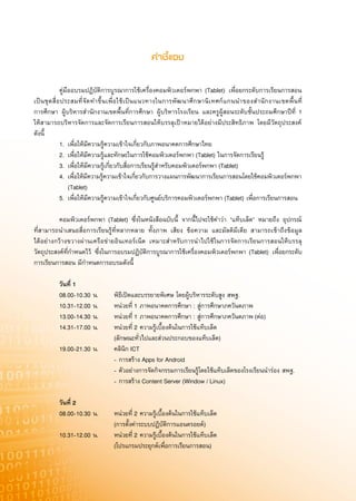 คำชีÈ·®ß


                คู่มืออบรมปฏิบัติการบูรณาการใช้เครื่องคอมพิวเตอร์พกพา (Tablet) เพื่อยกระดับการเรียนการสอน
เป็ น ชุ ด สื่ อ ประสมที่ จั ด ทำขึ้ น เพื่ อ ใช้ เ ป็ น แนวทางในการพั ฒ นาศึ ก ษานิ เ ทศก์ แ กนนำของสำนั ก งานเขตพื้ น ที่
การศึกษา ผู้บริหารสำนักงานเขตพื้นที่การศึกษา ผู้บริหารโรงเรียน และครูผู้สอนระดับชั้นประถมศึกษาปีที่ 1
ให้สามารถบริหารจัดการและจัดการเรียนการสอนให้บรรลุเป้าหมายได้อย่างมีประสิทธิภาพ โดยมีวัตถุประสงค์
ดังนี้
                1. เพื่อให้มีความรู้ความเข้าใจเกี่ยวกับภาพอนาคตการศึกษาไทย
                2. เพื่อให้มีความรู้และทักษะในการใช้คอมพิวเตอร์พกพา (Tablet) ในการจัดการเรียนรู้
                3. เพื่อให้มีความรู้เกี่ยวกับสื่อการเรียนรู้สำหรับคอมพิวเตอร์พกพา (Tablet)
                4. เพื่อให้มีความรู้ความเข้าใจเกี่ยวกับการวางแผนการพัฒนาการเรียนการสอนโดยใช้คอมพิวเตอร์พกพา

                     (Tablet)
                5. เพื่อให้มีความรู้ความเข้าใจเกี่ยวกับศูนย์บริการคอมพิวเตอร์พกพา (Tablet) เพื่อการเรียนการสอน

               
                คอมพิวเตอร์พกพา (Tablet) ซึ่งในหนังสือฉบับนี้ จากนี้ไปจะใช้คำว่า “แท็บเล็ต” หมายถึง อุปกรณ์
ที่สามารถนำเสนอสื่อการเรียนรู้ที่หลากหลาย ทั้งภาพ เสียง ข้อความ และมัลติมีเดีย สามารถเข้าถึงข้อมูล
ได้อย่างกว้างขวางผ่านเครือข่ายอินเทอร์เน็ต เหมาะสำหรับการนำไปใช้ ในการจัดการเรียนการสอนให้บรรลุ
วัตถุประสงค์ที่กำหนดไว้ ซึ่งในการอบรมปฏิบัติการบูรณาการใช้เครื่องคอมพิวเตอร์พกพา (Tablet) เพื่อยกระดับ
การเรียนการสอน มีกำหนดการอบรมดังนี้

	               วันที่	1		
                08.00-10.30 น.              พิธีเปิดและบรรยายพิเศษ โดยผู้บริหารระดับสูง สพฐ.
                10.31-12.00 น.              หน่วยที่ 1 ภาพอนาคตการศึกษา : สู่การศึกษาภควันตภาพ
                13.00-14.30 น.              หน่วยที่ 1 ภาพอนาคตการศึกษา : สู่การศึกษาภควันตภาพ (ต่อ)
                14.31-17.00 น.              หน่วยที่ 2 ความรู้เบื้องต้นในการใช้แท็บเล็ต
                                            (ลักษณะทั่วไปและส่วนประกอบของแท็บเล็ต)
                19.00-21.30 น.              คลินิก ICT
                                            - การสร้าง Apps for Android
                                            - ตัวอย่างการจัดกิจกรรมการเรียนรู้โดยใช้แท็บเล็ตของโรงเรียนนำร่อง สพฐ.
                                            - การสร้าง Content Server (Window / Linux)
	
	               วันที่	2	
                08.00-10.30 น.              หน่วยที่ 2 ความรู้เบื้องต้นในการใช้แท็บเล็ต
                                            (การตั้งค่าระบบปฏิบัติการแอนดรอยด์)
                10.31-12.00 น.              หน่วยที่ 2 ความรู้เบื้องต้นในการใช้แท็บเล็ต
                                            (โปรแกรมประยุกต์เพื่อการเรียนการสอน)
 