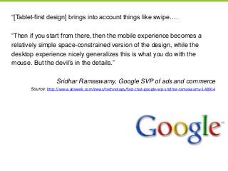 ―[Tablet-first design] brings into account things like swipe….
―Then if you start from there, then the mobile experience becomes a
relatively simple space-constrained version of the design, while the
desktop experience nicely generalizes this is what you do with the
mouse. But the devil’s in the details.‖
Sridhar Ramaswamy, Google SVP of ads and commerce
Source: http://www.adweek.com/news/technology/fast-chat-google-svp-sridhar-ramaswamy-148914
 