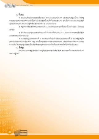 One Tablet Per Child
160
2. ขั้นสอน
1. นักเรียนศึกษาลักษณะของสิ่งมีชีวิต ในหนังสือเรียนหนา 2-4 แลวชวยกันสรุปเนื้อหา โดยครู
ชวยอธิบายใหนักเรียนไดเขาใจวาเนื้อหาเรื่องสิ่งมีชีวิตนี้เปนสิ่งที่นักเรียนคุนเคย เปนเรื่องของตัวเองและเปนสิ่งที่
อยูรอบตัวนักเรียน นักเรียนไดรูจักสิ่งมีชีวิตชนิดตาง ๆ มาแลวมากมาย
2. ครูนำภาพสิ่งมีชีวิตติดบนกระดานดำ แลวรวมกันอภิปรายวาสิ่งเหลานี้เรียกวาอะไร มีลักษณะ
อยางไร
3. นักเรียนแบงกลุมและชวยกันบอกชื่อสิ่งมีชีวิตที่นักเรียนรูจัก อภิปรายลักษณะของสิ่งมีชีวิต
แตละชนิดรวมกันภายในกลุม
4. นักเรียนปฏิบัติกิจกรรมที่ 1 การเคลื่อนที่ของสิ่งมีชีวิตและกิจกรรมที่ 2 การเจริญเติบโต
(รายละเอียดในหนังสือเรียนหนา 7-8) ตามขั้นตอนของวิธีการทางวิทยาศาสตร และใชทักษะการสังเกต การลง
ความเห็น ใหแตละกลุมมีอิสระที่จะเลือกศึกษาพฤติกรรมการเคลื่อนที่ของสัตวชนิดใดก็ได ที่นักเรียนสนใจ
3. ขั้นสรุป
นักเรียนรวมกันสรุปลักษณะสำคัญที่บงบอกการเปนสิ่งมีชีวิต สามารถเชื่อมประสบการณเดิม
กับความรูใหม
 