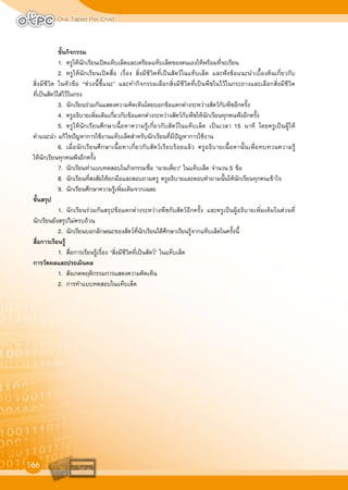 One Tablet Per Child
166
ขั้นกิจกรรม
1. ครูใหนักเรียนเปดแท็บเล็ตและเตรียมแท็บเล็ตของตนเองใหพรอมที่จะเรียน
2. ครูใหนักเรียนเปดสื่อ เรื่อง สิ่งมีชีวิตที่เปนสัตวในแท็บเล็ต และฟงขอแนะนำเบื้องตนเกี่ยวกับ
สิ่งมีชีวิต ในหัวขอ “ชวงนี้ชี้แนะ” และทำกิจกรรมเลือกสิ่งมีชีวิตที่เปนพืชในไวในกระถางและเลือกสิ่งมีชีวิต
ที่เปนสัตวใสไวในกรง
3. นักเรียนรวมกันแสดงความคิดเห็นโดยบอกขอแตกตางระหวางสัตวกับพืชอีกครั้ง
4. ครูอธิบายเพิ่มเติมเกี่ยวกับขอแตกตางระหวางสัตวกับพืชใหนักเรียนทุกคนฟงอีกครั้ง
5. ครูใหนักเรียนศึกษาเนื้อหาความรูเกี่ยวกับสัตวในแท็บเล็ต เปนเวลา 15 นาที โดยครูเปนผูให
คำแนะนำ แกไขปญหาการใชงานแท็บเล็ตสำหรับนักเรียนที่มีปญหาการใชงาน
6. เมื่อนักเรียนศึกษาเนื้อหาเกี่ยวกับสัตวเรียบรอยแลว ครูอธิบายเนื้อหานั้นเพื่อทบทวนความรู
ใหนักเรียนทุกคนฟงอีกครั้ง
7. นักเรียนทำแบบทดสอบในกิจกรรมชื่อ “ฉายเดี่ยว” ในแท็บเล็ต จำนวน 5 ขอ
8. นักเรียนที่สงสัยใหยกมือและสอบถามครู ครูอธิบายและตอบคำถามนั้นใหนักเรียนทุกคนเขาใจ
9. นักเรียนศึกษาความรูเพิ่มเติมจากเฉลย
ขั้นสรุป
1. นักเรียนรวมกันสรุปขอแตกตางระหวางพืชกับสัตวอีกครั้ง และครูเปนผูอธิบายเพิ่มเติมในสวนที่
นักเรียนยังสรุปไมครบถวน
2. นักเรียนบอกลักษณะของสัตวที่นักเรียนไดศึกษาเรียนรูจากแท็บเล็ตในครั้งนี้
สื่อการเรียนรู
1. สื่อการเรียนรูเรื่อง “สิ่งมีชีวิตที่เปนสัตว” ในแท็บเล็ต
การวัดผลและประเมินผล
1. สังเกตพฤติกรรมการแสดงความคิดเห็น
2. การทำแบบทดสอบในแท็บเล็ต
 