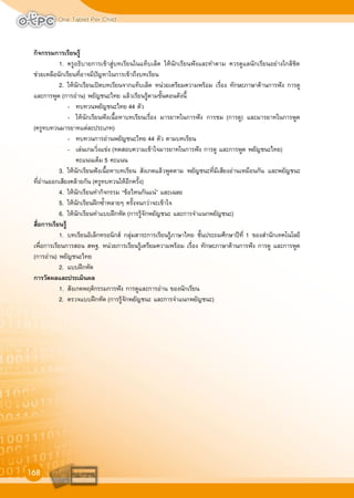 One Tablet Per Child
168
กิจกรรมการเรียนรู
1. ครูอธิบายการเขาสูบทเรียนในแท็บเล็ต ใหนักเรียนฟงและทำตาม ควรดูแลนักเรียนอยางใกลชิด
ชวยเหลือนักเรียนที่อาจมีปญหาในการเขาถึงบทเรียน
2. ใหนักเรียนเปดบทเรียนจากแท็บเล็ต หนวยเตรียมความพรอม เรื่อง ทักษะภาษาดานการฟง การดู
และการพูด (การอาน) พยัญชนะไทย แลวเรียนรูตามขั้นตอนดังนี้
- ทบทวนพยัญชนะไทย 44 ตัว
- ใหนักเรียนฟงเนื้อหาบทเรียนเรื่อง มารยาทในการฟง การชม (การดู) และมารยาทในการพูด
(ครูทบทวนมารยาทแตละประเภท)
- ทบทวนการอานพยัญชนะไทย 44 ตัว ตามบทเรียน
- เลนเกมวิ่งแขง (ทดสอบความเขาใจมารยาทในการฟง การดู และการพูด พยัญชนะไทย)
คะแนนเต็ม 5 คะแนน
3. ใหนักเรียนฟงเนื้อหาบทเรียน สังเกตแลวพูดตาม พยัญชนะที่มีเสียงอานเหมือนกัน และพยัญชนะ
ที่อานออกเสียงคลายกัน (ครูทบทวนใหอีกครั้ง)
4. ใหนักเรียนทำกิจกรรม “ขอไหนกันแน” และเฉลย
5. ใหนักเรียนฝกซ้ำหลายๆ ครั้งจนกวาจะเขาใจ
6. ใหนักเรียนทำแบบฝกหัด (การรูจักพยัญชนะ และการจำแนกพยัญชนะ)
สื่อการเรียนรู
1. บทเรียนอิเล็กทรอนิกส กลุมสาระการเรียนรูภาษาไทย ชั้นประถมศึกษาปที่ 1 ของสำนักเทคโนโลยี
เพื่อการเรียนการสอน สพฐ. หนวยการเรียนรูเตรียมความพรอม เรื่อง ทักษะภาษาดานการฟง การดู และการพูด
(การอาน) พยัญชนะไทย
2. แบบฝกหัด
การวัดผลและประเมินผล
1. สังเกตพฤติกรรมการฟง การดูและการอาน ของนักเรียน
2. ตรวจแบบฝกหัด (การรูจักพยัญชนะ และการจำแนกพยัญชนะ)
 