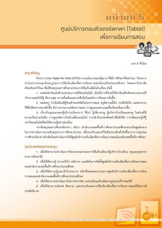 คูมืออบรมปฏิบัติการ บูรณาการใชคอมพิวเตอรพกพา (Tablet) เพื่อยกระดับการเรียนการสอน
177
หนวยที่ 5
ศูนยบริการคอมพิวเตอรพกพา (Tablet)
เพื่อการเรียนการสอน
เวลา 3 ชั่วโมง
สาระสำคัญ
โครงการ One Tablet Per Child (OTPC) ตามนโยบายของรัฐบาล ไดมีการศึกษาวิจัยนำรอง “โครงการ
นำรองการประยุกตและบูรณาการใชแท็บเล็ตเพื่อการเรียนการสอนในระดับประถมศึกษา” โดยมหาวิทยาลัย
ศรีนครินทรวิโรฒ ซึ่งมีขอสรุปผลการศึกษานำรองการใชแท็บเล็ตในโรงเรียน ดังนี้
1. ผลตอนักเรียนในดานประสบการณใชเทคโนโลยี เปนวิธีการที่ชวยใหนักเรียนฝกคิดหลากหลายวิธี
เราความสนใจใฝรู มีความสุข ความตื่นเตนและกระตือรือรนสนใจการเรียนมากยิ่งขึ้น
2. ผลตอครู จำเปนตองมีผูชวยดานเทคนิคในระหวางสอน ครูมีความตั้งใจ กระตือรือรน และสามารถ
ใชสื่อไดหลากหลายยิ่งขึ้น มีภาระงานการเตรียมการสอน การดูแลและควบคุมชั้นเรียนเพิ่มมากขึ้น
3. เกี่ยวกับมุมมองของผูเขารวมโครงการ ไดแก ผูเชี่ยวชาญ ผูบริหารโรงเรียนและครู ในสวนที่มี
ความเห็นรวมกันคือ การดูแลจัดการในดานสื่อออนไลน การเขาถึงแหลงคนควาสื่อดิจิทัล การพัฒนาครูใหรู
เทาทันเทคโนโลยีโดยใหความรูอยางตอเนื่อง
จากขอสรุปผลการศึกษาดังกลาว เห็นวา สำนักงานเขตพื้นที่การศึกษาประถมศึกษาควรเปนศูนยกลาง
ในการดำเนินการตามขอสรุปจากการศึกษานำรอง เพื่อรองรับและแกไขขอประเด็นที่เกิดขึ้นจากการสรุปผล
การศึกษาดังกลาวขางตนโดยดำเนินการใหมีศูนยบริการแท็บเล็ตเพื่อการเรียนการสอนในระดับเขตพื้นที่การศึกษา
จุดประสงคของการอบรม
1. เพื่อใหสามารถดำเนินการจัดอบรมขยายผลการใชแท็บเล็ตแกผูบริหารโรงเรียน ครูและบุคลากร
ทางการศึกษาได
2. เพื่อใหมีความรู ความเขาใจ หลักการ แนวคิดในการจัดตั้งศูนยบริการแท็บเล็ตเพื่อการเรียนการสอน
ของสำนักงานเขตพื้นที่การศึกษาประถมศึกษา
3. เพื่อใหมีความรูและเขาใจบทบาท หนาที่ของคณะกรรมการศูนยบริการแท็บเล็ตเพื่อการเรียน
การสอนของสำนักงานเขตพื้นที่การศึกษาประถมศึกษา
4. เพื่อใหสามารถดำเนินการในการตรวจนับ ลงทะเบียนแท็บเล็ตตามรูปแบบที่กำหนดได
5. เพื่อใหสามารถนิเทศ ติดตาม และประเมินผลการใชแท็บเล็ตเพื่อการเรียนการสอนไดอยางมี
ประสิทธิภาพ
 
