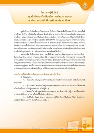 คูมืออบรมปฏิบัติการ บูรณาการใชคอมพิวเตอรพกพา (Tablet) เพื่อยกระดับการเรียนการสอน
179
„∫§«“¡√Ÿâ∑’Ë 5.1
»Ÿπ¬å∫√‘°“√·∑Á∫‡≈Áµ‡æ◊ËÕ°“√‡√’¬π°“√ Õπ
 ”π—°ß“π‡¢µæ◊Èπ∑’Ë°“√»÷°…“ª√–∂¡»÷°…“
ศูนยบริการแท็บเล็ตเพื่อการเรียนการสอน ถือเปนภารกิจงานหนึ่งที่กำหนดใหสำนักงานเขตพื้นที่
การศึกษา จัดตั้งขึ้น เพื่อสงเสริม สนับสนุน โรงเรียนใหสามารถบริหารจัดการดานเทคโนโลยีสารสนเทศและ
การสื่อสาร และใหครูผูสอนสามารถใชแท็บเล็ตเปนเครื่องมือในการจัดการเรียนการสอนไดอยางมีประสิทธิภาพ
ตรงกับวัตถุประสงคของโครงการ One Tablet Per Child (OTPC) ตามนโยบายของรัฐบาล ที่ใหมีการจัดการเรียน
การสอนโดยใชแท็บเล็ตในระดับชั้นประถมศึกษาปที่ 1 ทุกคนทั่วประเทศ ตั้งแตปการศึกษา 2555 เปนตนไป
โดยสำนักงานเขตพื้นที่การศึกษา ตองเตรียมและดำเนินการอยางตอเนื่อง คือ การพัฒนาบุคลากร การจัดหา
สื่อการเรียนการสอน การพัฒนาระบบเครือขายอินเทอรเน็ต เพื่อสนับสนุนการใชแท็บเล็ตในการจัดเรียนการสอน
การสืบคนขอมูลผานเครือขาย รวมถึงการสนับสนุน ชวยเหลือและใหบริการ
นอกจากนั้น ยังเปนศูนยกลางการชวยเหลือดานการสงเสริม พัฒนาครูและบุคลากรทางการศึกษา
ในการพัฒนาทักษะ ความรู ความสามารถในการใช การซอมบำรุงรักษาเบื้องตน การบูรณาการ การประยุกตใช
เทคโนโลยีสารสนเทศและการสื่อสารเพื่อการเรียนการสอน ซึ่งเปนเปาหมายสำคัญของการพัฒนาศักยภาพครู
และบุคลากรทางการศึกษา เพื่อเปนเครื่องมือในการจัดการเรียนการสอนและการกำกับ ติดตาม การจัดการเรียน
การสอนของครูผูสอน รวมทั้ง การวางแนวทางดำเนินงานระหวางโรงเรียนกับสำนักงานเขตพื้นที่การศึกษาและ
สำนักงานคณะกรรมการการศึกษาขั้นพื้นฐาน เพื่อใหเกิดการทำงานรวมกันไดอยางมีประสิทธิภาพ
ศูนยบริการแท็บเล็ตเพื่อการเรียนการสอน สำนักงานเขตพื้นที่การศึกษา
1. วัตถุประสงค
1.1 เพื่อสงเสริม สนับสนุนใหผูบริหารโรงเรียนสามารถบริหารจัดการแท็บเล็ต ไปใชเพื่อการเรียนรู
ของนักเรียน
1.2 เพื่อสงเสริม สนับสนุนใหครูและบุคลากรทางการศึกษาสามารถบูรณาการใชแท็บเล็ต
เปนเครื่องมือในการเรียนรูในกลุมสาระการเรียนรูตาง ๆ
1.3 เพื่อสงเสริม สนับสนุน พัฒนาครูและบุคลากรทางการศึกษาใหมีความรู ความเขาใจและทักษะ
การประยุกตใชและบำรุงรักษาแท็บเล็ตไดอยางมีประสิทธิภาพ
1.4 เพื่อใหบริการขอมูล ขาวสาร และองคความรูที่เกี่ยวกับการใชแท็บเล็ต ใหแก โรงเรียน ครู
และผูเกี่ยวของทางเว็บไซต Social Network และอื่น ๆ
 