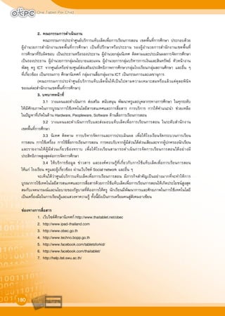 One Tablet Per Child
180
2. คณะกรรมการดำเนินงาน
คณะกรรมการประจำศูนยบริการแท็บเล็ตเพื่อการเรียนการสอน เขตพื้นที่การศึกษา ประกอบดวย
ผูอำนวยการสำนักงานเขตพื้นที่การศึกษา เปนที่ปรึกษาหรือประธาน รองผูอำนวยการสำนักงานเขตพื้นที่
การศึกษาที่รับผิดชอบ เปนประธานหรือรองประธาน ผูอำนวยกลุมนิเทศ ติดตามและประเมินผลการจัดการศึกษา
เปนรองประธาน ผูอำนวยการกลุมนโยบายและแผน ผูอำนวยการกลุมบริหารการเงินและสินทรัพย หัวหนางาน
พัสดุ ครู ICT จากศูนยเครือขาย/ศูนยสงเสริมประสิทธิภาพการศึกษา/กลุมโรงเรียน/กลุมสถานศึกษา และอื่น ๆ
ที่เกี่ยวของ เปนกรรมการ ศึกษานิเทศก กลุมงานสื่อ/กลุมงาน ICT เปนกรรมการและเลขานุการ
(คณะกรรมการประจำศูนยบริการแท็บเล็ตนั้นใหเปนไปตามความเหมาะสมหรือแลวแตดุลยพินิจ
ของแตละสำนักงานเขตพื้นที่การศึกษา)
3. บทบาทหนาที่
3.1 วางแผนและดำเนินการ สงเสริม สนับสนุน พัฒนาครูและบุคลากรทางการศึกษา ในทุกระดับ
ใหมีศักยภาพในการบูรณาการใชเทคโนโลยีสารสนเทศและการสื่อสาร การบริการ การใหคำแนะนำ ชวยเหลือ
ในปญหาที่เกิดในดาน Hardware, Peopleware, Software ดานสื่อการเรียนการสอน
3.2 วางแผนและดำเนินการรับและสงมอบแท็บเล็ตเพื่อการเรียนการสอน ในระดับสำนักงาน
เขตพื้นที่การศึกษา
3.3 นิเทศ ติดตาม การบริหารจัดการและการประเมินผล เพื่อใหโรงเรียนจัดกระบวนการเรียน
การสอน การใชเครื่อง การใชสื่อการเรียนการสอน การตอบรับจากผูมีสวนไดสวนเสียและจากผูปกครองนักเรียน
และรายงานใหผูมีสวนเกี่ยวของทราบ เพื่อใหโรงเรียนสามารถดำเนินการจัดการเรียนการสอนไดอยางมี
ประสิทธิภาพสูงสุดตอการจัดการศึกษา
3.4 ใหบริการขอมูล ขาวสาร และองคความรูที่เกี่ยวกับการใชแท็บเล็ตเพื่อการเรียนการสอน
ใหแก โรงเรียน ครูและผูเกี่ยวของ ผานเว็บไซต Social network และอื่น ๆ
จะเห็นไดวาศูนยบริการแท็บเล็ตเพื่อการเรียนการสอน มีภารกิจสำคัญเปนอยางมากที่จะทำใหการ
บูรณาการใชเทคโนโลยีสารสนเทศและการสื่อสารดวยการใชแท็บเล็ตเพื่อการเรียนการสอนใหเกิดประโยชนสูงสุด
สมกับเจตนารมณและนโยบายของรัฐบาลที่ตองการใหครู นักเรียนมีพัฒนาการและศักยภาพในการใชเทคโนโลยี
เปนเครื่องมือในการเรียนรูและแสวงหาความรู ทั้งนี้ยังเปนการเตรียมคนสูสังคมอาเซียน
ชองทางการสื่อสาร
1. เว็บไซตศึกษานิเทศก http://www.thaitablet.net/obec
2. http://www.ipad-thailand.com
3. http://www.obec.go.th
4. http://www.techno.bopp.go.th
5. http://www.facebook.com/tabletsforkid/
6. http://www.facebook.com/thaitablet/
7. http://help.itel.swu.ac.th/
 