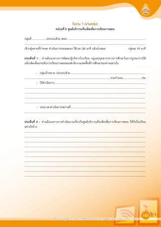 คูมืออบรมปฏิบัติการ บูรณาการใชคอมพิวเตอรพกพา (Tablet) เพื่อยกระดับการเรียนการสอน
183
ใบงาน 1 (งานกลุม)
หนวยที่ 5 ศูนยบริการแท็บเล็ตเพื่อการเรียนการสอน
กลุมที่.....................ประกอบดวย สพป.............................................................................................................
.......................................................................................................................................................................
เขากลุมตามที่กำหนด ดำเนินการระดมสมอง ใชเวลา 30 นาที แลวนำเสนอ กลุมละ 10 นาที
ประเด็นที่ 1 : ทานมีแนวทางการพัฒนาผูบริหารโรงเรียน ครูและบุคลากรทางการศึกษาในการบูรณาการใช
แท็บเล็ตเพื่อยกระดับการเรียนการสอนของสำนักงานเขตพื้นที่การศึกษาของทานอยางไร
- กลุมเปาหมาย ประกอบดวย........................................................................................................
.......................................................................................................................รวมจำนวน...........................คน
- วิธิดำเนินการ..............................................................................................................................
.......................................................................................................................................................................
.......................................................................................................................................................................
.......................................................................................................................................................................
.......................................................................................................................................................................
- ระยะเวลาดำเนินการ/สถานที่…....................................................................................................
.......................................................................................................................................................................
ประเด็นที่ 2 : ทานมีแนวทางการดำเนินงานเกี่ยวกับศูนยบริการแท็บเล็ตเพื่อการเรียนการสอน ใหกับโรงเรียน
อยางไรบาง
.......................................................................................................................................................................
.......................................................................................................................................................................
.......................................................................................................................................................................
.......................................................................................................................................................................
.......................................................................................................................................................................
.......................................................................................................................................................................
.......................................................................................................................................................................
.......................................................................................................................................................................
.......................................................................................................................................................................
.......................................................................................................................................................................
 