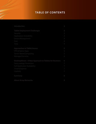 DesktopDirect	


                            Table of Con t e n ts



   Introduction                                             3

   Tablet Deployment Challenges                             3
   Security                                                 3
   Application Availability                                 3
   Device Management                                        4
   Cost                                                     4
   Time                                                     4

   Approaches to Tablet Access                              5
   VPN  Native Apps                                        5
   Server-Based Computing                                   5
   Managed Services                                         6

   DesktopDirect - A New Approach to Tablets for Business   6
   Data Leakage Prevention                                  7
   Full Application Availability                            7
   Time  Expense                                           7
   Usability                                                7

   Summary                                                  8

   About Array Networks                                     9
 