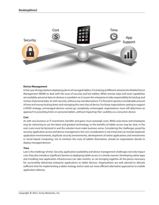 DesktopDirect	




                               Cost                                                     Time

                                                                                                       App
   Security                                                                                          Support




   Device Management
   In the case of organizations deploying a form of managed tablets, IT is looking at different solutions for Mobile Device
   Management (MDM) to deal with the issue of security and lost tablets. While remote wipe and reset capabilities
   are available, personal data on devices is a problem as it causes the enterprise to take responsibility for backup and
   restore of personal data. As with security, without any real alternatives, IT is forced to spend a considerable amount
   of time and money locking down and managing this new class of device. For those organizations opting to support
   a BYOD strategy, unmanaged devices cannot go completely unmanaged; organizations must still determine an
   approach to providing limits on personal tablets, without impacting their usability as a consumer device.

   Cost
   As with any business or IT investment, benefits and gains must outweigh costs. While executives and employees
   may be clamoring to use the latest and greatest technology, or the benefits of tablet access may be clear, in the
   end, costs must be factored in and the solution must make business sense. Considering the challenges posed by
   security, application access and device management, the cost consideration is not trivial and can include duplicate
   application environments, duplicate security environments, development of native applications and investments
   in server-based computing, not to mention the costs of tablets themselves, should an organization decide to
   deploy managed devices.

   Time
   Last is the challenge of time. Security, application availability and device management challenges not only impact
   cost, they also introduce significant barriers to deploying tablet access in a timely manner. Developing native apps
   and installing new application infrastructure can take months, as can bringing together all the pieces necessary
   for successfully delivering enterprise applications to tablet devices. Organizations are well advised to allocate
   sufficient time for implementing a tablet strategy and to seek out more efficient alternative approaches to mobile
   application delivery.




Copyright © 2011, Array Networks, Inc.		
 