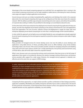 DesktopDirect	


   Advantages of the server-based computing approach are multi-fold. First, any application that is running in the
   server-based computing environment can be made available to tablet devices, eliminating the need to develop
   native apps and support multiple application environments.

   Second, because end-users are simply manipulating files, applications and desktops that reside in the corporate
   data center, the server-based computing client app can be configured such that data never leaves the corporate
   network. With the ability to prohibit copy and paste, local printing and screen capture, and without the possibility
   of corporate data residing on tablets, the possibility for data leakage can essentially be reduced to zero.

   On the other hand, while many enterprises have deployed server-based computing for key applications for key user
   groups, very few have deployed server-based computing as the primary environment for users and applications
   across the organization. The cost of servers, software, licenses and deployment is simply too steep, with most
   enterprises deploying server-based computing for no more than a small percentage of their overall workforce.

   In short, while this approach can be highly-secure and highly-flexible for users and applications already supported
   by server-based computing, the time and expense required to extend the solution enterprise-wide makes it highly
   impractical.

   Managed Services
   Many providers of managed services for remote desktop access now tout the ability to access desktops and
   applications using tablet devices. In theory, providing tablet access to office desktops using remote desktop
   technology makes a lot of sense. If the service provider provides controls for managing end-points and disabling
   copy, paste, print and screen capture, and the user is simply operating his or her primary work environment using
   a remote device, data will not be able to leave the corporate network.

   What’s more, because users are accessing their primary work environment, they have access to the full range of
   applications they require to be productive. Because the solution leverages existing infrastructure, and because
   service providers offer support for a wide range of devices, the managed services approach is relatively cost-
   effective and at the same time can support a BYOD strategy.


   In reality, enterprises are not comfortable exposing sensitive data and the enterprise network to a
   third party. For these managed services to function, thousands of permanent connections must be
   established from the corporate network to a broker on a third party network – a network that supports
   many other business as well as individual consumers. Enterprises have been unwilling to use these
   services to provide remote access to office PCs from traditional devices such as home desktops and
   laptops, and in all likelihood will have the same apprehensions about using managed services to
   provide tablet access to corporate applications.



   Comparing the three approaches, no single solution provides a perfect combination of data leakage prevention,
   application availability, affordability and usability. Enterprises will either have to select a solution that is the best fit
   for their particular environment, or look beyond these three solutions to find a new approach that eliminates the
   tradeoffs between security, application availability, cost and usability.




Copyright © 2011, Array Networks, Inc.		
 