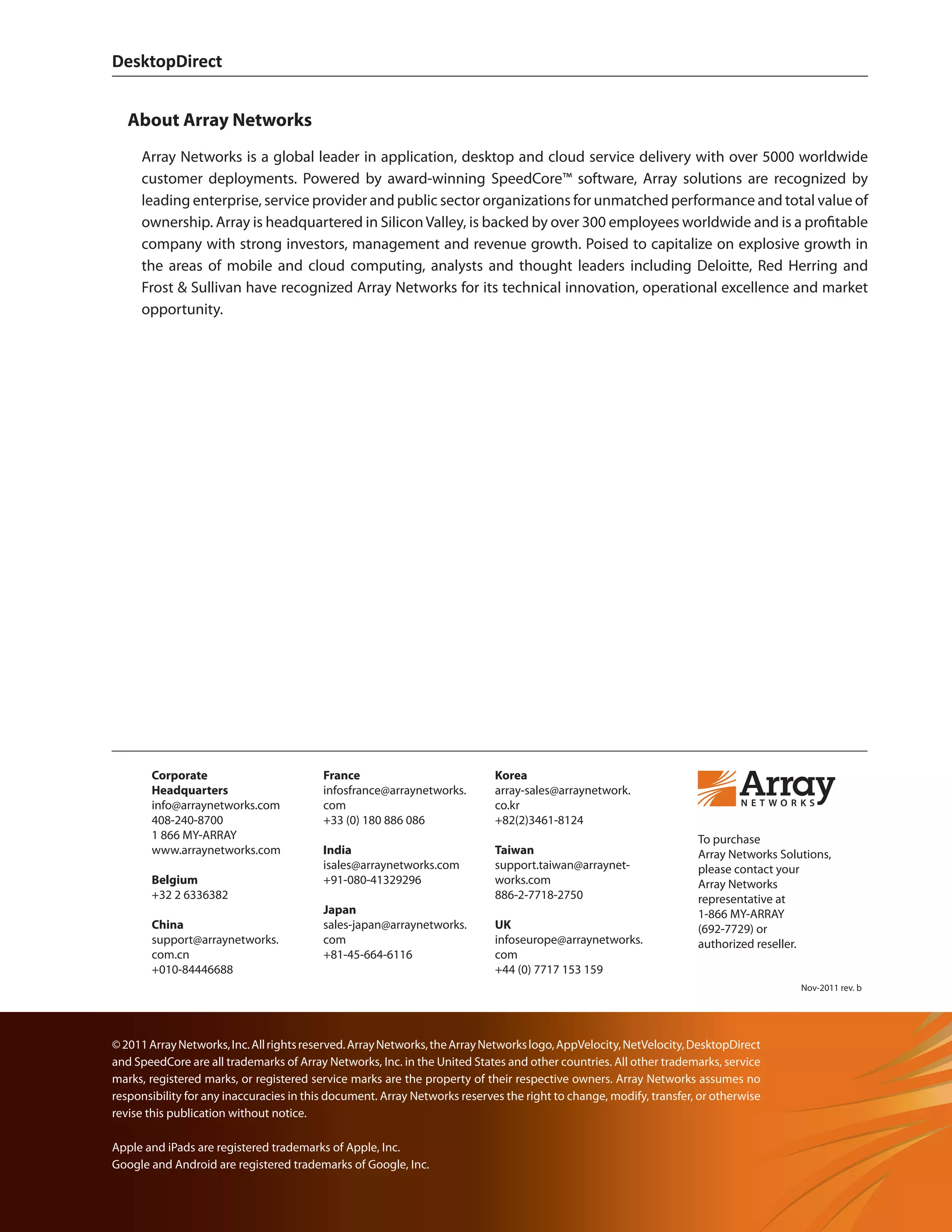 DesktopDirect	
Copyright © 2011, Array Networks, Inc.		
DesktopDirect	
Copyright © 2011, Array Networks, Inc.
To purchase
Array Networks Solutions,
please contact your
Array Networks
representative at
1-866 MY-ARRAY
(692-7729) or
authorized reseller.
©2011ArrayNetworks,Inc.Allrightsreserved.ArrayNetworks,theArrayNetworkslogo,AppVelocity,NetVelocity,DesktopDirect
and SpeedCore are all trademarks of Array Networks, Inc. in the United States and other countries. All other trademarks, service
marks, registered marks, or registered service marks are the property of their respective owners. Array Networks assumes no
responsibility for any inaccuracies in this document. Array Networks reserves the right to change, modify, transfer, or otherwise
revise this publication without notice.
Apple and iPads are registered trademarks of Apple, Inc.
Google and Android are registered trademarks of Google, Inc.
Nov-2011 rev. b
Corporate
Headquarters
info@arraynetworks.com
408-240-8700
1 866 MY-ARRAY
www.arraynetworks.com
Belgium
+32 2 6336382
China
support@arraynetworks.
com.cn
+010-84446688
France
infosfrance@arraynetworks.
com
+33 (0) 180 886 086
India
isales@arraynetworks.com
+91-080-41329296
Japan
sales-japan@arraynetworks.
com
+81-45-664-6116
Korea
array-sales@arraynetwork.
co.kr
+82(2)3461-8124
Taiwan
support.taiwan@arraynet-
works.com
886-2-7718-2750
UK
infoseurope@arraynetworks.
com
+44 (0) 7717 153 159
About Array Networks
Array Networks is a global leader in application, desktop and cloud service delivery with over 5000 worldwide
customer deployments. Powered by award-winning SpeedCore™ software, Array solutions are recognized by
leading enterprise, service provider and public sector organizations for unmatched performance and total value of
ownership. Array is headquartered in SiliconValley, is backed by over 300 employees worldwide and is a profitable
company with strong investors, management and revenue growth. Poised to capitalize on explosive growth in
the areas of mobile and cloud computing, analysts and thought leaders including Deloitte, Red Herring and
Frost  Sullivan have recognized Array Networks for its technical innovation, operational excellence and market
opportunity.
 