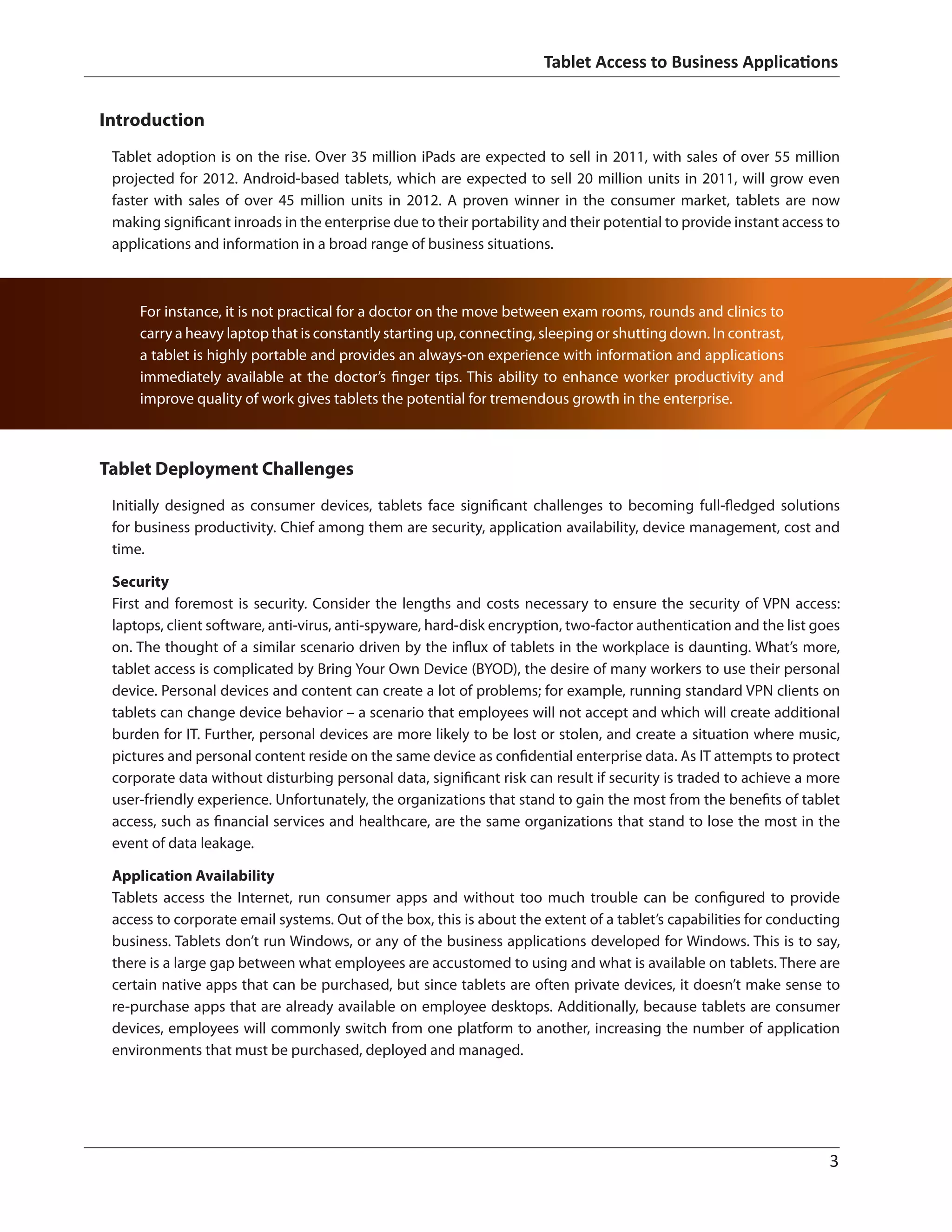 Tablet Access to Business Applications
	 3
Tablet Deployment Challenges
Initially designed as consumer devices, tablets face significant challenges to becoming full-fledged solutions
for business productivity. Chief among them are security, application availability, device management, cost and
time.
Security
First and foremost is security. Consider the lengths and costs necessary to ensure the security of VPN access:
laptops, client software, anti-virus, anti-spyware, hard-disk encryption, two-factor authentication and the list goes
on. The thought of a similar scenario driven by the influx of tablets in the workplace is daunting. What’s more,
tablet access is complicated by Bring Your Own Device (BYOD), the desire of many workers to use their personal
device. Personal devices and content can create a lot of problems; for example, running standard VPN clients on
tablets can change device behavior – a scenario that employees will not accept and which will create additional
burden for IT. Further, personal devices are more likely to be lost or stolen, and create a situation where music,
pictures and personal content reside on the same device as confidential enterprise data. As IT attempts to protect
corporate data without disturbing personal data, significant risk can result if security is traded to achieve a more
user-friendly experience. Unfortunately, the organizations that stand to gain the most from the benefits of tablet
access, such as financial services and healthcare, are the same organizations that stand to lose the most in the
event of data leakage.
Application Availability
Tablets access the Internet, run consumer apps and without too much trouble can be configured to provide
access to corporate email systems. Out of the box, this is about the extent of a tablet’s capabilities for conducting
business. Tablets don’t run Windows, or any of the business applications developed for Windows. This is to say,
there is a large gap between what employees are accustomed to using and what is available on tablets. There are
certain native apps that can be purchased, but since tablets are often private devices, it doesn’t make sense to
re-purchase apps that are already available on employee desktops. Additionally, because tablets are consumer
devices, employees will commonly switch from one platform to another, increasing the number of application
environments that must be purchased, deployed and managed.
Introduction
Tablet adoption is on the rise. Over 35 million iPads are expected to sell in 2011, with sales of over 55 million
projected for 2012. Android-based tablets, which are expected to sell 20 million units in 2011, will grow even
faster with sales of over 45 million units in 2012. A proven winner in the consumer market, tablets are now
making significant inroads in the enterprise due to their portability and their potential to provide instant access to
applications and information in a broad range of business situations.
For instance, it is not practical for a doctor on the move between exam rooms, rounds and clinics to
carry a heavy laptop that is constantly starting up, connecting, sleeping or shutting down. In contrast,
a tablet is highly portable and provides an always-on experience with information and applications
immediately available at the doctor’s finger tips. This ability to enhance worker productivity and
improve quality of work gives tablets the potential for tremendous growth in the enterprise.
 