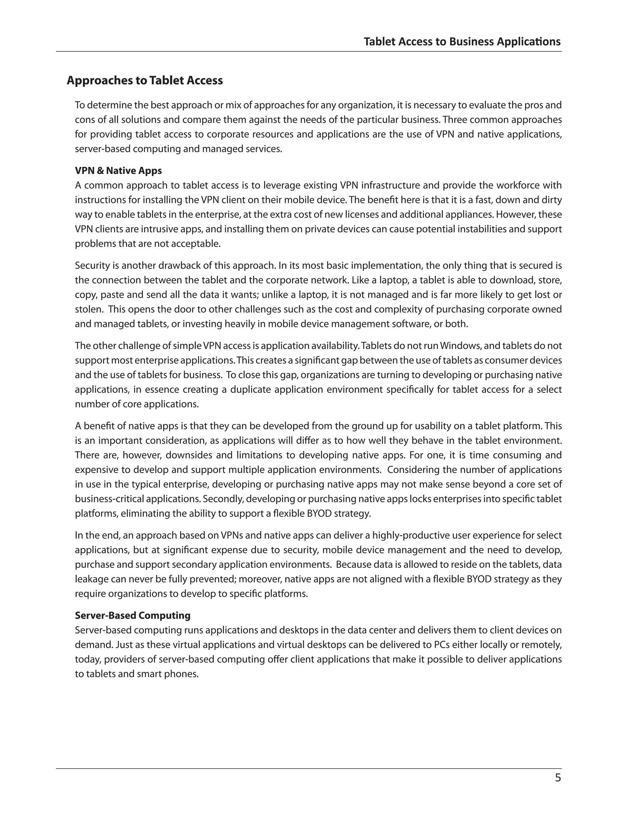 Tablet Access to Business Applications
	 5
Approaches to Tablet Access
To determine the best approach or mix of approaches for any organization, it is necessary to evaluate the pros and
cons of all solutions and compare them against the needs of the particular business. Three common approaches
for providing tablet access to corporate resources and applications are the use of VPN and native applications,
server-based computing and managed services.
VPN  Native Apps
A common approach to tablet access is to leverage existing VPN infrastructure and provide the workforce with
instructions for installing the VPN client on their mobile device. The benefit here is that it is a fast, down and dirty
way to enable tablets in the enterprise, at the extra cost of new licenses and additional appliances. However, these
VPN clients are intrusive apps, and installing them on private devices can cause potential instabilities and support
problems that are not acceptable.
Security is another drawback of this approach. In its most basic implementation, the only thing that is secured is
the connection between the tablet and the corporate network. Like a laptop, a tablet is able to download, store,
copy, paste and send all the data it wants; unlike a laptop, it is not managed and is far more likely to get lost or
stolen. This opens the door to other challenges such as the cost and complexity of purchasing corporate owned
and managed tablets, or investing heavily in mobile device management software, or both.
The other challenge of simpleVPN access is application availability.Tablets do not runWindows, and tablets do not
support most enterprise applications.This creates a significant gap between the use of tablets as consumer devices
and the use of tablets for business. To close this gap, organizations are turning to developing or purchasing native
applications, in essence creating a duplicate application environment specifically for tablet access for a select
number of core applications.
A benefit of native apps is that they can be developed from the ground up for usability on a tablet platform. This
is an important consideration, as applications will differ as to how well they behave in the tablet environment.
There are, however, downsides and limitations to developing native apps. For one, it is time consuming and
expensive to develop and support multiple application environments. Considering the number of applications
in use in the typical enterprise, developing or purchasing native apps may not make sense beyond a core set of
business-critical applications. Secondly, developing or purchasing native apps locks enterprises into specific tablet
platforms, eliminating the ability to support a flexible BYOD strategy.
In the end, an approach based on VPNs and native apps can deliver a highly-productive user experience for select
applications, but at significant expense due to security, mobile device management and the need to develop,
purchase and support secondary application environments. Because data is allowed to reside on the tablets, data
leakage can never be fully prevented; moreover, native apps are not aligned with a flexible BYOD strategy as they
require organizations to develop to specific platforms.
Server-Based Computing
Server-based computing runs applications and desktops in the data center and delivers them to client devices on
demand. Just as these virtual applications and virtual desktops can be delivered to PCs either locally or remotely,
today, providers of server-based computing offer client applications that make it possible to deliver applications
to tablets and smart phones.
 