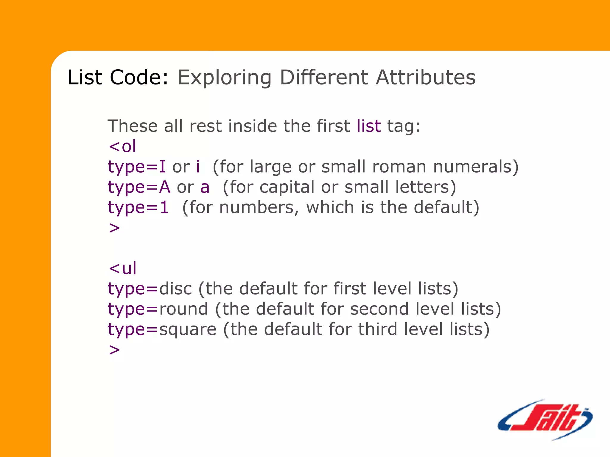 These all rest inside the first list tag:
<ol
type=I or i (for large or small roman numerals)
type=A or a (for capital or small letters)
type=1 (for numbers, which is the default)
>
<ul
type=disc (the default for first level lists)
type=round (the default for second level lists)
type=square (the default for third level lists)
>
List Code: Exploring Different Attributes
 