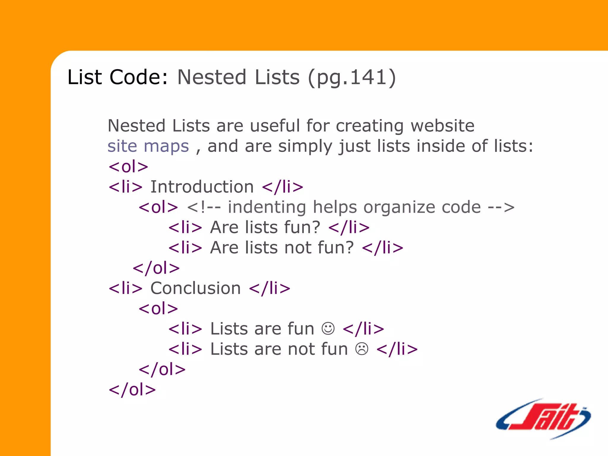 Nested Lists are useful for creating website
site maps , and are simply just lists inside of lists:
<ol>
<li> Introduction </li>
<ol> <!-- indenting helps organize code -->
<li> Are lists fun? </li>
<li> Are lists not fun? </li>
</ol>
<li> Conclusion </li>
<ol>
<li> Lists are fun  </li>
<li> Lists are not fun  </li>
</ol>
</ol>
List Code: Nested Lists (pg.141)
 