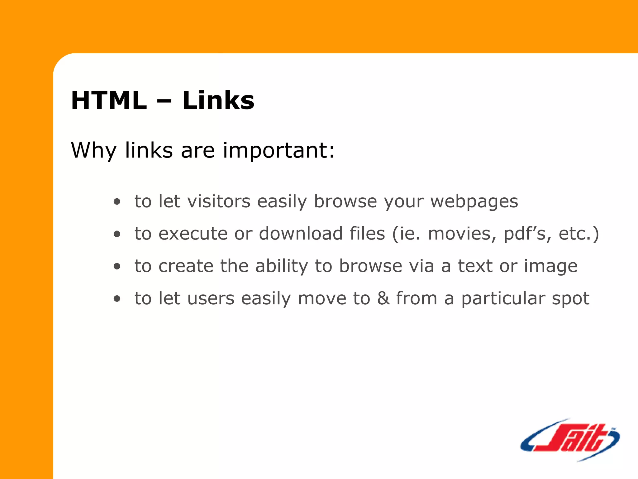 HTML – Links
Why links are important:
• to let visitors easily browse your webpages
• to execute or download files (ie. movies, pdf’s, etc.)
• to create the ability to browse via a text or image
• to let users easily move to & from a particular spot
 