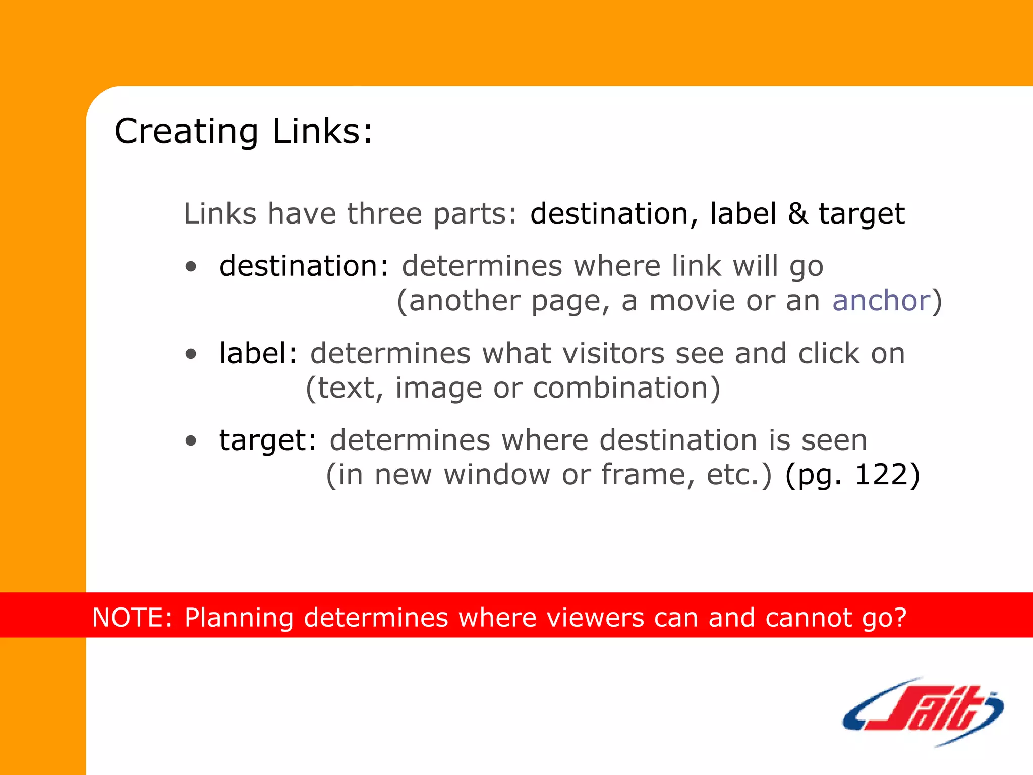 Links have three parts: destination, label & target
• destination: determines where link will go
(another page, a movie or an anchor)
• label: determines what visitors see and click on
(text, image or combination)
• target: determines where destination is seen
(in new window or frame, etc.) (pg. 122)
Creating Links:
NOTE: Planning determines where viewers can and cannot go?
 