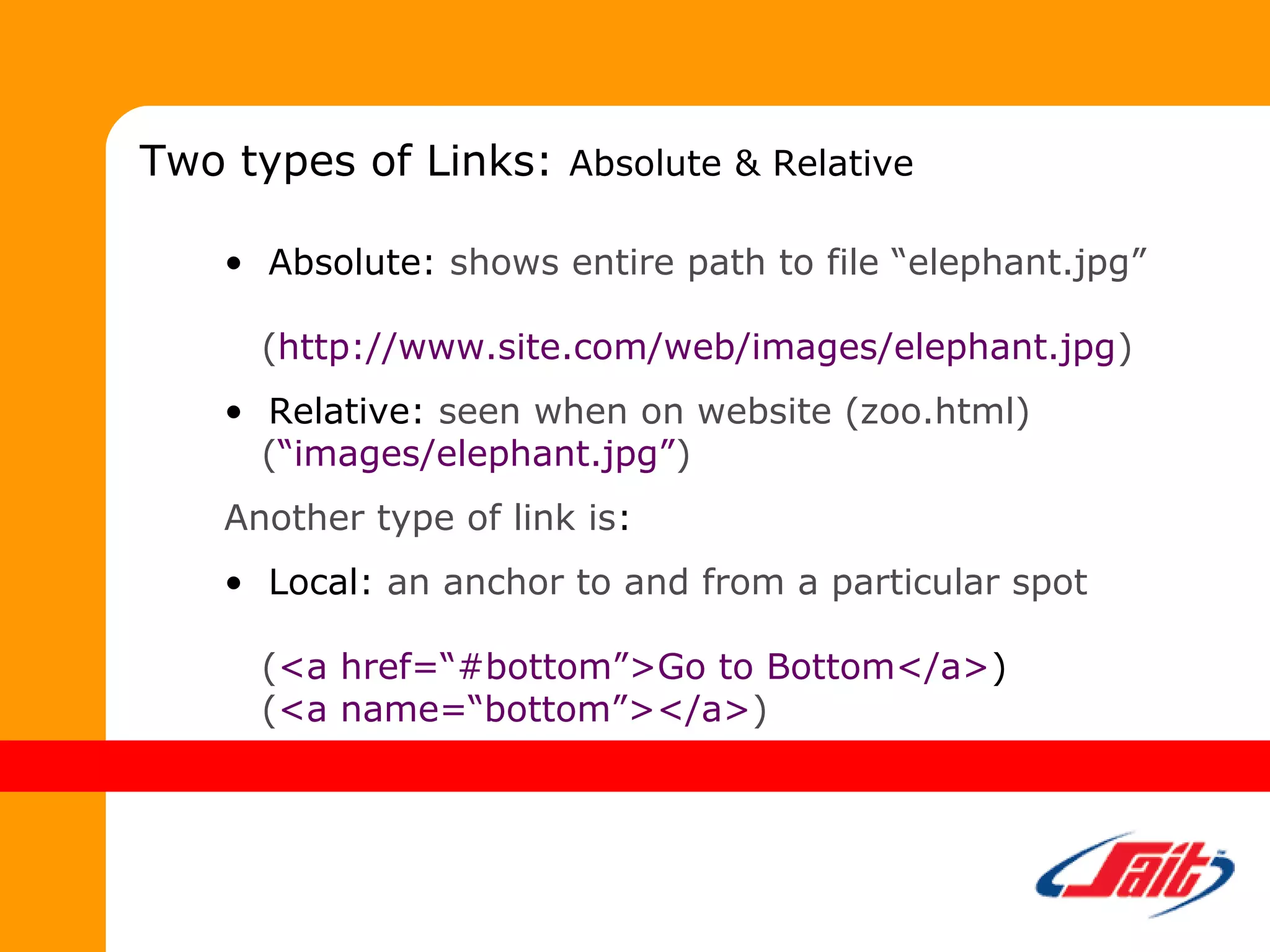• Absolute: shows entire path to file “elephant.jpg”
(http://www.site.com/web/images/elephant.jpg)
• Relative: seen when on website (zoo.html)
(“images/elephant.jpg”)
Another type of link is:
• Local: an anchor to and from a particular spot
(<a href=“#bottom”>Go to Bottom</a>)
(<a name=“bottom”></a>)
Two types of Links: Absolute & Relative
 
