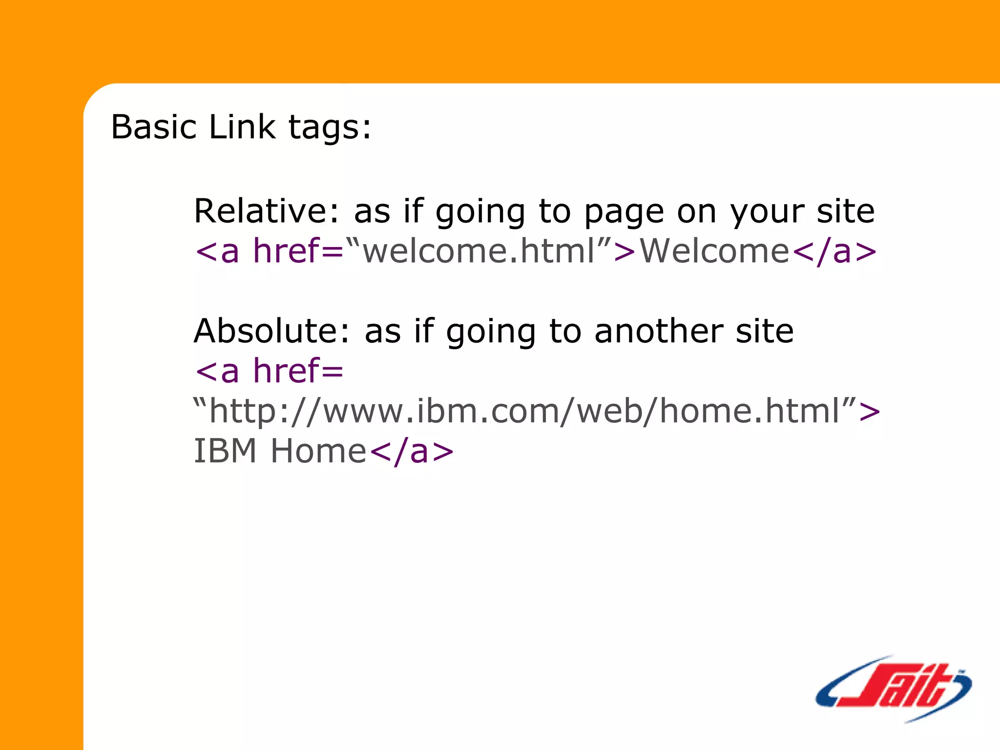 Relative: as if going to page on your site
<a href=“welcome.html”>Welcome</a>
Absolute: as if going to another site
<a href=
“http://www.ibm.com/web/home.html”>
IBM Home</a>
Basic Link tags:
 