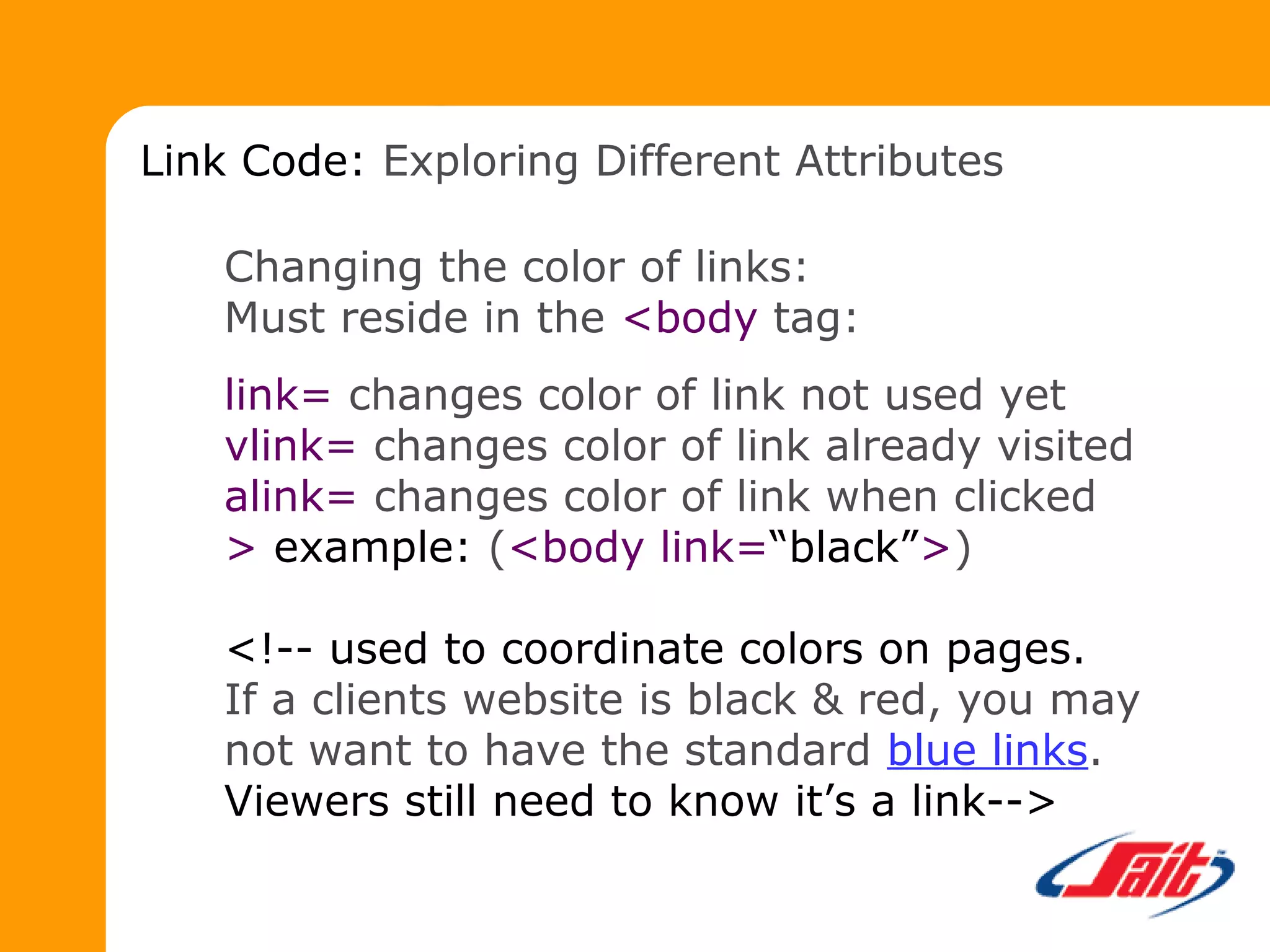 Changing the color of links:
Must reside in the <body tag:
link= changes color of link not used yet
vlink= changes color of link already visited
alink= changes color of link when clicked
> example: (<body link=“black”>)
<!-- used to coordinate colors on pages.
If a clients website is black & red, you may
not want to have the standard blue links.
Viewers still need to know it’s a link-->
Link Code: Exploring Different Attributes
 