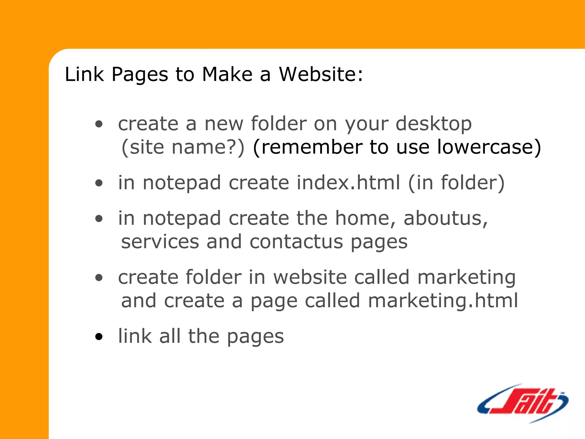 Link Pages to Make a Website:
• create a new folder on your desktop
(site name?) (remember to use lowercase)
• in notepad create index.html (in folder)
• in notepad create the home, aboutus,
services and contactus pages
• create folder in website called marketing
and create a page called marketing.html
• link all the pages
 