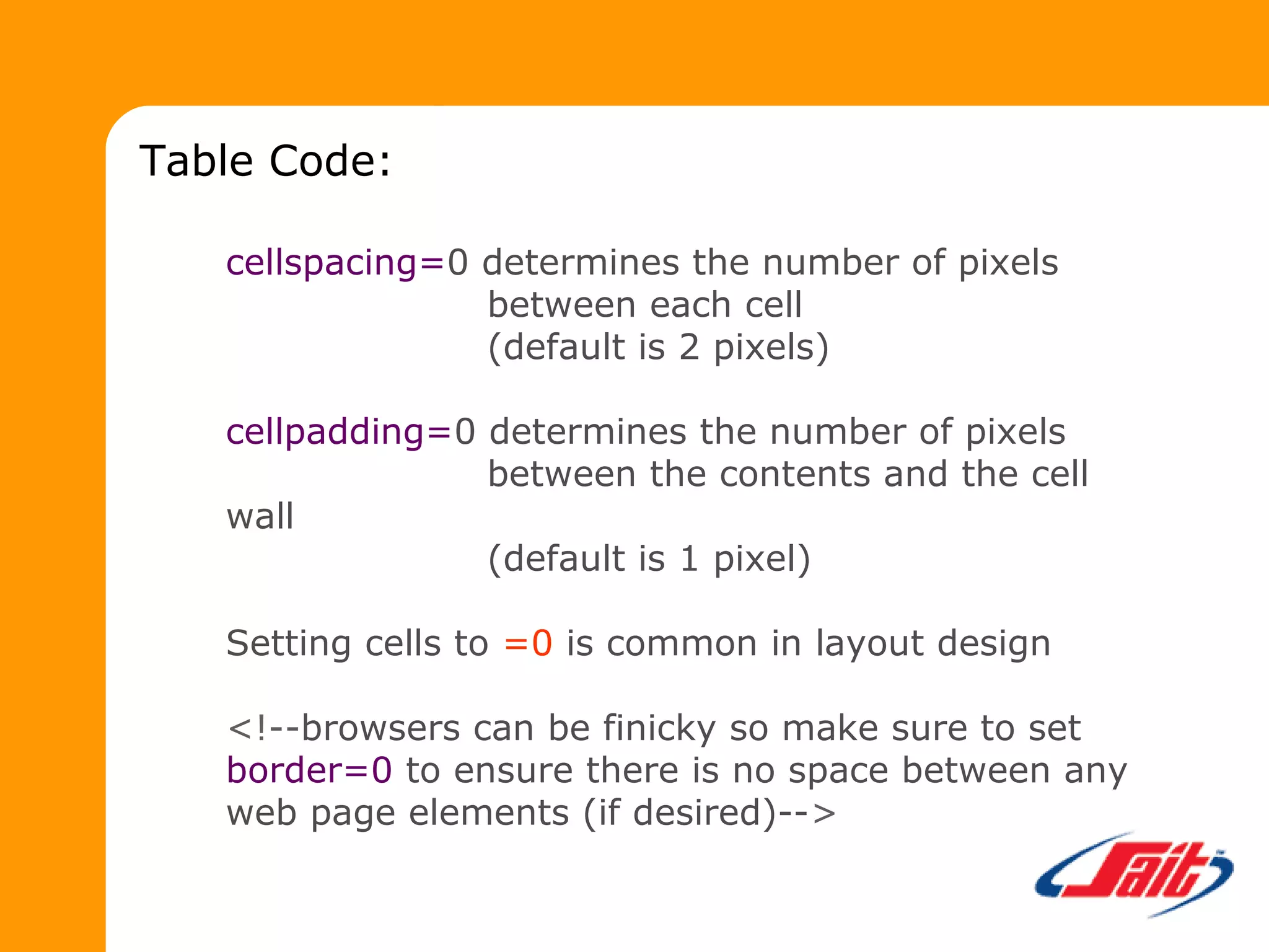 cellspacing=0 determines the number of pixels
between each cell
(default is 2 pixels)
cellpadding=0 determines the number of pixels
between the contents and the cell
wall
(default is 1 pixel)
Setting cells to =0 is common in layout design
<!--browsers can be finicky so make sure to set
border=0 to ensure there is no space between any
web page elements (if desired)-->
Table Code:
 