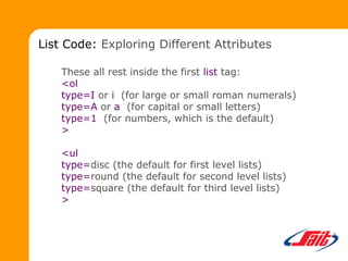These all rest inside the first list tag:
<ol
type=I or i (for large or small roman numerals)
type=A or a (for capital or small letters)
type=1 (for numbers, which is the default)
>
<ul
type=disc (the default for first level lists)
type=round (the default for second level lists)
type=square (the default for third level lists)
>
List Code: Exploring Different Attributes
 