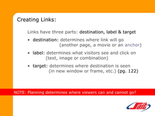 Links have three parts: destination, label & target
• destination: determines where link will go
(another page, a movie or an anchor)
• label: determines what visitors see and click on
(text, image or combination)
• target: determines where destination is seen
(in new window or frame, etc.) (pg. 122)
Creating Links:
NOTE: Planning determines where viewers can and cannot go?
 